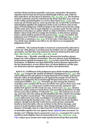 and his Christ; let them assemble, and come, and gather themselves
together; but he that sits in heaven shall laugh at them, and, while he
thus calls them, he has them in derision, Psa_2:1, Psa_2:4. The heathen
must be wakened, must be raised from the dead, that they may come up
to the valley of Jehoshaphat, to receive their doom (Joe_3:12), may
come up out of their graves, come up into the air, to meet the Lord there.
Jehoshaphat signifies the judgment of the Lord. Let them come to the
place of God's judgment, which perhaps is the chief reason for the using
of this name here, but it is put together as a proper name for the sake of
allusions to the place so called, which we observed before; let them come
thither where God will sit to judge the heathen, to that throne of glory
before which shall be gathered all nations (Mat_25:32), for before the
judgment-seat of Christ we must all appear. The challenge (Joe_3:9) is
turned into a summons, Joe_3:12. It is not only, Come if you dare, but
You shall come whether you will or no, for there is no escaping the
judgments of God.
JAMISON, "The nations hostile to Israel are summoned by Jehovah to
“come up” (this phrase is used because Jerusalem was on a hill) against
Jerusalem, not that they may destroy it, but to be destroyed by the Lord
(Eze_38:7-23; Zec_12:2-9; Zec_14:2, Zec_14:3).
Prepare war — literally, sanctify war: because the heathen always
began war with religious ceremonies. The very phrase used of Babylon’s
preparations against Jerusalem (Jer_6:4) is now used of the final foes of
Jerusalem. As Babylon was then desired by God to advance against her
for her destruction, so now all her foes, of whom Babylon was the type,
are desired to advance against her for their own destruction.
K&D 9-14, “Fulfilment of the judgment upon all the heathen predicted
in Joe_3:2. Compare the similar prediction of judgment in Zec_14:2. The
call is addressed to all nations to equip themselves for battle, and march
into the valley of Jehoshaphat to war against the people of God, but in
reality to be judged by the Lord through His heavenly heroes, whom He
sends down thither. Joe_3:9. “Proclaim ye this among the nations;
sanctify a war, awaken the heroes, let all the men of war draw near and
come up! Joe_3:10. Forge your coulters into swords, and your vine-
sickles into spears: let the weak one say, A hero am I. Joe_3:11. Hasten
and come, all ye nations round about, and assemble yourselves! Let thy
heroes come down thither, O Jehovah! Joe_3:12. The nations are to rise
up, and come into the valley of Jehoshaphat; for there shall I sit to judge
all the heathen round about.” The summons to prepare for war (Joe_
3:9) is addressed, not to the worshippers of Jehovah or the Israelites
scattered among the heathen (Cyr., Calv., Umbreit), but to the heathen
nations, though not directly to the heroes and warriors among the
heathen, but to heralds, who are to listen to the divine message, and
convey it to the heathen nations. This change belongs to the poetical
drapery of thought, that at a sign from the Lord the heathen nations are
to assemble together for war against Israel. ‫ה‬ ָ‫מ‬ ָ‫ח‬ ְ‫ל‬ ִ‫מ‬ ‫שׁ‬ ֵ ִ‫ק‬‫ה‬ ָ‫מ‬ ָ‫ח‬ ְ‫ל‬ ִ‫מ‬ ‫שׁ‬ ֵ ִ‫ק‬‫ה‬ ָ‫מ‬ ָ‫ח‬ ְ‫ל‬ ִ‫מ‬ ‫שׁ‬ ֵ ִ‫ק‬‫ה‬ ָ‫מ‬ ָ‫ח‬ ְ‫ל‬ ִ‫מ‬ ‫שׁ‬ ֵ ִ‫ק‬ does not mean “to
declare war” (Hitzig), but to consecrate a war, i.e., to prepare for war by
sacrifices and religious rites of consecration (cf. 1Sa_7:8-9; Jer_6:4).
‫ירוּ‬ ִ‫ע‬ ָ‫ה‬‫ירוּ‬ ִ‫ע‬ ָ‫ה‬‫ירוּ‬ ִ‫ע‬ ָ‫ה‬‫ירוּ‬ ִ‫ע‬ ָ‫:ה‬ waken up or arouse (not wake up) the heroes from their peaceful
58
 