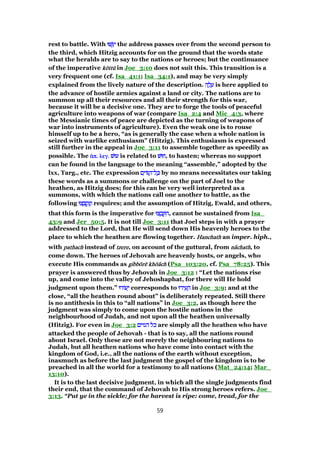 rest to battle. With ‫שׁוּ‬ְ ִ‫י‬‫שׁוּ‬ְ ִ‫י‬‫שׁוּ‬ְ ִ‫י‬‫שׁוּ‬ְ ִ‫י‬ the address passes over from the second person to
the third, which Hitzig accounts for on the ground that the words state
what the heralds are to say to the nations or heroes; but the continuance
of the imperative kkkkōōōōttttttttūūūū in Joe_3:10 does not suit this. This transition is a
very frequent one (cf. Isa_41:1; Isa_34:1), and may be very simply
explained from the lively nature of the description. ‫ה‬ ָ‫ל‬ ָ‫ע‬‫ה‬ ָ‫ל‬ ָ‫ע‬‫ה‬ ָ‫ל‬ ָ‫ע‬‫ה‬ ָ‫ל‬ ָ‫ע‬ is here applied to
the advance of hostile armies against a land or city. The nations are to
summon up all their resources and all their strength for this war,
because it will be a decisive one. They are to forge the tools of peaceful
agriculture into weapons of war (compare Isa_2:4 and Mic_4:3, where
the Messianic times of peace are depicted as the turning of weapons of
war into instruments of agriculture). Even the weak one is to rouse
himself up to be a hero, “as is generally the case when a whole nation is
seized with warlike enthusiasm” (Hitzig). This enthusiasm is expressed
still further in the appeal in Joe_3:11 to assemble together as speedily as
possible. The ᅋᅋᅋᅋπ. λεγ.π. λεγ.π. λεγ.π. λεγ. ‫עוּשׁ‬‫עוּשׁ‬‫עוּשׁ‬‫עוּשׁ‬ is related to ‫חוּשׁ‬‫חוּשׁ‬‫חוּשׁ‬‫,חוּשׁ‬ to hasten; whereas no support
can be found in the language to the meaning “assemble,” adopted by the
lxx, Targ., etc. The expression ‫ם‬ִ‫וֹי‬ ַ‫ל־ה‬ ָⅴ‫ם‬ִ‫וֹי‬ ַ‫ל־ה‬ ָⅴ‫ם‬ִ‫וֹי‬ ַ‫ל־ה‬ ָⅴ‫ם‬ִ‫וֹי‬ ַ‫ל־ה‬ ָⅴ by no means necessitates our taking
these words as a summons or challenge on the part of Joel to the
heathen, as Hitzig does; for this can be very well interpreted as a
summons, with which the nations call one another to battle, as the
following ‫צוּ‬ ָ ְ‫ק‬ִ‫נ‬ְ‫ו‬‫צוּ‬ ָ ְ‫ק‬ִ‫נ‬ְ‫ו‬‫צוּ‬ ָ ְ‫ק‬ִ‫נ‬ְ‫ו‬‫צוּ‬ ָ ְ‫ק‬ִ‫נ‬ְ‫ו‬ requires; and the assumption of Hitzig, Ewald, and others,
that this form is the imperative for ‫צוּ‬ ְ‫ב‬ ָ ִ‫ה‬‫צוּ‬ ְ‫ב‬ ָ ִ‫ה‬‫צוּ‬ ְ‫ב‬ ָ ִ‫ה‬‫צוּ‬ ְ‫ב‬ ָ ִ‫,ה‬ cannot be sustained from Isa_
43:9 and Jer_50:5. It is not till Joe_3:11 that Joel steps in with a prayer
addressed to the Lord, that He will send down His heavenly heroes to the
place to which the heathen are flowing together. HanchathHanchathHanchathHanchath an imper. hiph.,
with pathachpathachpathachpathach instead of tzeretzeretzeretzere, on account of the guttural, from nnnnââââchathchathchathchath, to
come down. The heroes of Jehovah are heavenly hosts, or angels, who
execute His commands as gibbgibbgibbgibbōōōōrrrrēēēē khkhkhkhōōōōăăăăchchchch (Psa_103:20, cf. Psa_78:25). This
prayer is answered thus by Jehovah in Joe_3:12 : “Let the nations rise
up, and come into the valley of Jehoshaphat, for there will He hold
judgment upon them.” ‫עוֹרוּ‬ ֵ‫י‬‫עוֹרוּ‬ ֵ‫י‬‫עוֹרוּ‬ ֵ‫י‬‫עוֹרוּ‬ ֵ‫י‬ corresponds to ‫ירוּ‬ ִ‫ע‬ ָ‫ה‬‫ירוּ‬ ִ‫ע‬ ָ‫ה‬‫ירוּ‬ ִ‫ע‬ ָ‫ה‬‫ירוּ‬ ִ‫ע‬ ָ‫ה‬ in Joe_3:9; and at the
close, “all the heathen round about” is deliberately repeated. Still there
is no antithesis in this to “all nations” in Joe_3:2, as though here the
judgment was simply to come upon the hostile nations in the
neighbourhood of Judah, and not upon all the heathen universally
(Hitzig). For even in Joe_3:2 ‫הגוים‬ ‫כל‬‫הגוים‬ ‫כל‬‫הגוים‬ ‫כל‬‫הגוים‬ ‫כל‬ are simply all the heathen who have
attacked the people of Jehovah - that is to say, all the nations round
about Israel. Only these are not merely the neighbouring nations to
Judah, but all heathen nations who have come into contact with the
kingdom of God, i.e., all the nations of the earth without exception,
inasmuch as before the last judgment the gospel of the kingdom is to be
preached in all the world for a testimony to all nations (Mat_24:14; Mar_
13:10).
It is to the last decisive judgment, in which all the single judgments find
their end, that the command of Jehovah to His strong heroes refers. Joe_
3:13. “Put ye in the sickle; for the harvest is ripe: come, tread, for the
59
 
