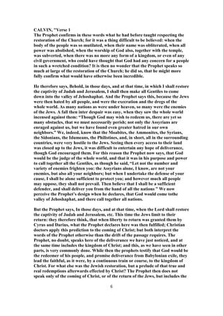 CALVIN, "Verse 1
The Prophet confirms in these words what he had before taught respecting the
restoration of the Church; for it was a thing difficult to be believed: when the
body of the people was so mutilated, when their name was obliterated, when all
power was abolished, when the worship of God also, together with the temple,
was subverted, when there was no more any form of a kingdom, or even of any
civil government, who could have thought that God had any concern for a people
in such a wretched condition? It is then no wonder that the Prophet speaks so
much at large of the restoration of the Church; he did so, that he might more
fully confirm what would have otherwise been incredible.
He therefore says, Behold, in those days, and at that time, in which I shall restore
the captivity of Judah and Jerusalem, I shall then make all Gentiles to come
down into the valley of Jehoshaphat. And the Prophet says this, because the Jews
were then hated by all people, and were the execration and the dregs of the
whole world. As many nations as were under heaven, so many were the enemies
of the Jews. A fall then inter despair was easy, when they saw the whole world
incensed against them: “Though God may wish to redeem us, there are yet so
many obstacles, that we must necessarily perish; not only the Assyrians are
enraged against us, but we have found even greater hatred in our own
neighbors.” We, indeed, know that the Moabites, the Ammonites, the Syrians,
the Sidonians, the Idumeans, the Philistines, and, in short, all in the surrounding
countries, were very hostile to the Jews. Seeing then every access to their land
was closed up to the Jews, it was difficult to entertain any hope of deliverance,
though God encouraged them. For this reason the Prophet now says, that God
would be the judge of the whole world, and that it was in his purpose and power
to call together all the Gentiles, as though he said, “Let not the number and
variety of enemies frighten you: the Assyrians alone, I know, are not your
enemies, but also all your neighbors; but when I undertake the defense of your
cause, I shall be alone sufficient to protect you; and however much all people
may oppose, they shall not prevail. Then believe that I shall be a sufficient
defender, and shall deliver you from the hand of all the nations ” We now
perceive the Prophet’s design when he declares, that God would come tothe
valley of Jehoshaphat, and there call together all nations.
But the Prophet says, In those days, and at that time, when the Lord shall restore
the captivity of Judah and Jerusalem, etc. This time the Jews limit to their
return: they therefore think, that when liberty to return was granted them by
Cyrus and Darius, what the Prophet declares here was then fulfilled; Christian
doctors apply this prediction to the coming of Christ; but both interpret the
words of the Prophet otherwise than the drift of the passage requires. The
Prophet, no doubt, speaks here of the deliverance we have just noticed, and at
the same time includes the kingdom of Christ; and this, as we have seen in other
parts, is very commonly done. While then the prophets testify that God would be
the redeemer of his people, and promise deliverance from Babylonian exile, they
lead the faithful, as it were, by a continuous train or course, to the kingdom of
Christ. For what else was the Jewish restoration, but a prelude of that true and
real redemptions afterwards effected by Christ? The Prophet then does not
speak only of the coming of Christ, or of the return of the Jews, but includes the
6
 