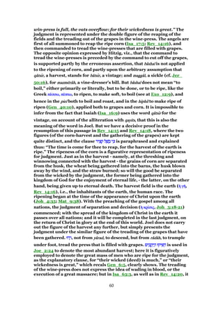 win-press is full, the vats overflow: for their wickedness is great.” The
judgment is represented under the double figure of the reaping of the
fields and the treading out of the grapes in the wine-press. The angels are
first of all summoned to reap the ripe corn (Isa_17:5; Rev_14:16), and
then commanded to tread the wine-presses that are filled with grapes.
The opposite opinion expressed by Hitzig, viz., that the command to
tread the wine-presses is preceded by the command to cut off the grapes,
is supported partly by the erroneous assertion, that bbbbââââshalshalshalshal is not applied
to the ripening of corn, and partly upon the arbitrary assumption that
qqqqââââtstststsıııırrrr, a harvest, stands for bbbbââââtstststsıııırrrr, a vintage; and maggmaggmaggmaggââââllll, a sickle (cf. Jer_
50:16), for mazmmazmmazmmazmēēēērrrrââââhhhh, a vine-dresser's bill. But bbbbââââshalshalshalshal does not mean “to
boil,” either primarily or literally, but to be done, or to be ripe, like the
Greek ππππέέέέσσω,σσω,σσω,σσω, ππππέέέέπτωπτωπτωπτω, to ripen, to make soft, to boil (see at Exo_12:9), and
hence in the pielpielpielpiel both to boil and roast, and in the hiphilhiphilhiphilhiphil to make ripe of
ripen (Gen_40:10), applied both to grapes and corn. It is impossible to
infer from the fact that Isaiah (Isa_16:9) uses the word qqqqââââtstststsıııırrrr for the
vintage, on account of the alliteration with qayitsqayitsqayitsqayits, that this is also the
meaning of the word in Joel. But we have a decisive proof in the
resumption of this passage in Rev_14:15 and Rev_14:18, where the two
figures (of the corn-harvest and the gathering of the grapes) are kept
quite distinct, and the clause ‫יר‬ ִ‫צ‬ ָ‫ק‬ ‫ל‬ ַ‫שׁ‬ ָ‫ב‬ ‫י‬ ִⅴ‫יר‬ ִ‫צ‬ ָ‫ק‬ ‫ל‬ ַ‫שׁ‬ ָ‫ב‬ ‫י‬ ִⅴ‫יר‬ ִ‫צ‬ ָ‫ק‬ ‫ל‬ ַ‫שׁ‬ ָ‫ב‬ ‫י‬ ִⅴ‫יר‬ ִ‫צ‬ ָ‫ק‬ ‫ל‬ ַ‫שׁ‬ ָ‫ב‬ ‫י‬ ִⅴ is paraphrased and explained
thus: “The time is come for thee to reap, for the harvest of the earth is
ripe.” The ripeness of the corn is a figurative representation of ripeness
for judgment. Just as in the harvest - namely, at the threshing and
winnowing connected with the harvest - the grains of corn are separated
from the husk, the wheat being gathered into the barns, the husk blown
away by the wind, and the straw burned; so will the good be separated
from the wicked by the judgment, the former being gathered into the
kingdom of God for the enjoyment of eternal life, - the latter, on the other
hand, being given up to eternal death. The harvest field is the earth (ᅧᅧᅧᅧ γγγγᇿᇿᇿᇿ,
Rev_14:16), i.e., the inhabitants of the earth, the human race. The
ripening began at the time of the appearance of Christ upon the earth
(Joh_4:35; Mat_9:38). With the preaching of the gospel among all
nations, the judgment of separation and decision (ᅧᅧᅧᅧ κρκρκρκρίίίίσιςσιςσιςσις, Joh_3:18-21)
commenced; with the spread of the kingdom of Christ in the earth it
passes over all nations; and it will be completed in the last judgment, on
the return of Christ in glory at the end of this world. Joel does not carry
out the figure of the harvest any further, but simply presents the
judgment under the similar figure of the treading of the grapes that have
been gathered. ‫דוּ‬ ְ‫ר‬‫דוּ‬ ְ‫ר‬‫דוּ‬ ְ‫ר‬‫דוּ‬ ְ‫,ר‬ not from yyyyââââradradradrad, to descend, but from rrrrââââddddââââhhhh, to trample
under foot, tread the press that is filled with grapes. ‫ים‬ ִ‫ב‬ ָ‫ק‬ ְ‫י‬ ַ‫ה‬ ‫יקוּ‬ ִ‫שׁ‬ ֵ‫ה‬‫ים‬ ִ‫ב‬ ָ‫ק‬ ְ‫י‬ ַ‫ה‬ ‫יקוּ‬ ִ‫שׁ‬ ֵ‫ה‬‫ים‬ ִ‫ב‬ ָ‫ק‬ ְ‫י‬ ַ‫ה‬ ‫יקוּ‬ ִ‫שׁ‬ ֵ‫ה‬‫ים‬ ִ‫ב‬ ָ‫ק‬ ְ‫י‬ ַ‫ה‬ ‫יקוּ‬ ִ‫שׁ‬ ֵ‫ה‬ is used in
Joe_2:24 to denote the most abundant harvest; here it is figuratively
employed to denote the great mass of men who are ripe for the judgment,
as the explanatory clause, for “their wicked (deed) is much,” or “their
wickedness is great,” which recals Gen_6:5, clearly shows. The treading
of the wine-press does not express the idea of wading in blood, or the
execution of a great massacre; but in Isa_63:3, as well as in Rev_14:20, it
60
 