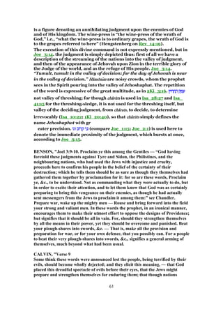 is a figure denoting an annihilating judgment upon the enemies of God
and of His kingdom. The wine-press is “the wine-press of the wrath of
God,” i.e., “what the wine-press is to ordinary grapes, the wrath of God is
to the grapes referred to here” (Hengstenberg on Rev_14:19).
The execution of this divine command is not expressly mentioned, but in
Joe_3:14. the judgment is simply depicted thus: first of all we have a
description of the streaming of the nations into the valley of judgment,
and then of the appearance of Jehovah upon Zion in the terrible glory of
the Judge of the world, and as the refuge of His people. Joe_3:14.
“Tumult, tumult in the valley of decision: for the day of Jehovah is near
in the valley of decision.” HHHHăăăămmmmōōōōnnnnıııımmmm are noisy crowds, whom the prophet
sees in the Spirit pouring into the valley of Jehoshaphat. The repetition
of the word is expressive of the great multitude, as in 2Ki_3:16. ‫רוּץ‬ ָ‫ח‬ ֶ‫ה‬ ‫ק‬ ֶ‫מ‬ ֵ‫ע‬‫רוּץ‬ ָ‫ח‬ ֶ‫ה‬ ‫ק‬ ֶ‫מ‬ ֵ‫ע‬‫רוּץ‬ ָ‫ח‬ ֶ‫ה‬ ‫ק‬ ֶ‫מ‬ ֵ‫ע‬‫רוּץ‬ ָ‫ח‬ ֶ‫ה‬ ‫ק‬ ֶ‫מ‬ ֵ‫ע‬
not valley of threshing; for though chchchchâââârrrrūūūūtstststs is used in Isa_28:27 and Isa_
41:15 for the threshing-sledge, it is not used for the threshing itself, but
valley of the deciding judgment, from chchchchââââratsratsratsrats, to decide, to determine
irrevocably (Isa_10:22; 1Ki_20:40), so that chchchchâââârrrrūūūūtstststs simply defines the
name Jehoshaphat with gr
eater precision. ‫וגו‬ ‫רוֹב‬ ָ‫ק‬ ‫י‬ ִⅴ‫וגו‬ ‫רוֹב‬ ָ‫ק‬ ‫י‬ ִⅴ‫וגו‬ ‫רוֹב‬ ָ‫ק‬ ‫י‬ ִⅴ‫וגו‬ ‫רוֹב‬ ָ‫ק‬ ‫י‬ ִⅴ (compare Joe_1:15; Joe_2:1) is used here to
denote the immediate proximity of the judgment, which bursts at once,
according to Joe_3:15.
BENSON, "Joel 3:9-10. Proclaim ye this among the Gentiles — “God having
foretold these judgments against Tyre and Sidon, the Philistines, and the
neighbouring nations, who had used the Jews with injustice and cruelty,
proceeds here to confirm his people in the belief of the certainty of their
destruction; which he tells them should be as sure as though they themselves had
gathered them together by proclamation for it: for so are these words, Proclaim
ye, &c., to be understood. Not as commanding what they were actually to do, but
in order to excite their attention, and to let them know that God was as certainly
preparing to bring this vengeance on their enemies, as though he had actually
sent messengers from the Jews to proclaim it among them:” see Chandler.
Prepare war, wake up the mighty men — Rouse and bring forward into the field
your strong and valiant men. In these words the prophet, in an ironical manner,
encourages them to make their utmost effort to oppose the designs of Providence;
but signifies that it should be all in vain. For, should they strengthen themselves
by all the means in their power, yet they should be overcome and punished. Beat
your plough-shares into swords, &c. — That is, make all the provision and
preparation for war, or for your own defence, that you possibly can. For a people
to beat their very plough-shares into swords, &c., signifies a general arming of
themselves, much beyond what had been usual.
CALVIN, "Verse 9
Some think these words were announced lest the people, being terrified by their
evils, should become wholly dejected; and they elicit this meaning, — that God
placed this dreadful spectacle of evils before their eyes, that the Jews might
prepare and strengthen themselves for enduring them; that though nations
61
 