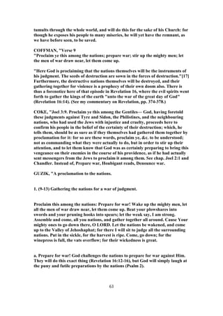 tumults through the whole world, and will do this for the sake of his Church: for
though he exposes his people to many miseries, he will yet have the remnant, as
we have before seen, to be saved.
COFFMAN, "Verse 9
"Proclaim ye this among the nations; prepare war; stir up the mighty men; let
the men of war draw near, let them come up.
"Here God is proclaiming that the nations themselves will be the instruments of
his judgment. The seeds of destruction are sown in the forces of destruction."[17]
Furthermore, the destructive nations themselves will be destroyed, and their
gathering together for violence is a prophecy of their own doom also. There is
thus a forenotice here of that episode in Revelation 16, where the evil spirits went
forth to gather the kings of the earth "unto the war of the great day of God"
(Revelation 16:14). (See my commentary on Revelation, pp. 374-378.)
COKE, "Joel 3:9. Proclaim ye this among the Gentiles— God, having foretold
these judgments against Tyre and Sidon, the Philistines, and the neighbouring
nations, who had used the Jews with injustice and cruelty, proceeds here to
confirm his people in the belief of the certainty of their destruction; which, he
tells them, should be as sure as if they themselves had gathered them together by
proclamation for it: for so are these words, proclaim ye, &c. to be understood;
not as commanding what they were actually to do, but in order to stir up their
attention, and to let them know that God was as certainly preparing to bring this
vengeance on their enemies in the course of his providence, as if he had actually
sent messengers from the Jews to proclaim it among them. See chap. Joel 2:1 and
Chandler. Instead of, Prepare war, Houbigant reads, Denounce war.
GUZIK, "A proclamation to the nations.
1. (9-13) Gathering the nations for a war of judgment.
Proclaim this among the nations: Prepare for war! Wake up the mighty men, let
all the men of war draw near, let them come up. Beat your plowshares into
swords and your pruning hooks into spears; let the weak say, I am strong.
Assemble and come, all you nations, and gather together all around. Cause Your
mighty ones to go down there, O LORD. Let the nations be wakened, and come
up to the Valley of Jehoshaphat; for there I will sit to judge all the surrounding
nations. Put in the sickle, for the harvest is ripe. Come, go down; for the
winepress is full, the vats overflow; for their wickedness is great.
a. Prepare for war! God challenges the nations to prepare for war against Him.
They will do this exact thing (Revelation 16:12-16), but God will simply laugh at
the puny and futile preparations by the nations (Psalm 2).
63
 