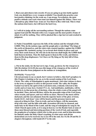 i. Beat your plowshares into swords: If you are going to go into battle against
God, you should have every weapon available! You should also practice your
best positive thinking: let the weak say, I am strong. Nevertheless, the most
positive attitude cant work when man sets himself against His Maker. There was
a Broadway play titled Your Arms are Too Short to Box with God. This is what
the nations dont know, but will learn the hard way.
b. I will sit to judge all the surrounding nations: Though the nations come
against God and His Messiah with every weapon and the most positive frame of
mind, it is all for nothing. They will be plucked like a ripe harvest and crushed in
judgment.
ii. Psalm 2 beautifully expresses the folly of the nations and the triumph of the
LORD: Why do the nations rage, and the people plot a vain thing? The kings of
the earth set themselves, and the rulers take counsel together, against the LORD
and against His Anointed, saying, Let us break their bonds in pieces and cast
away their cords from us. He who sits in the heavens shall laugh; the LORD shall
hold them in derision. Then He shall speak to them in His wrath, and distress
them in His deep displeasure: Yet I have set My King on My holy hill of Zion.
(Psalm 2:1-6)
c. Put in the sickle, for the harvest is ripe. Come, go down; for the winepress is
full: Revelation 14:14-20 also uses this image of the winepress of the wrath of
God to describe Jesus judgment on the nations at Armageddon.
HAWKER, “Verses 9-21
I do not presume to say as much, but I venture to believe, that Joel's prophecy in
this Chapter is looking so far on, as to the second coming of the Lord Jesus
Christ. The valley of Jehoshaphat is again mentioned. And what violence is there
to the term, to suppose it refers to this present world. The valley the Prophet
Ezekiel was led by the spirit of the Lord down into, evidently referred to this
world; and so it may here. Ezekiel 37:1, etc. And multitudes, multitudes, will be
found in it, in that great day of decision, when the whole events of the gospel will
be decided. Then, and not till then, will be the peaceable reign of the Lord Jesus,
when swords, and spears, and war will be no more. Moreover the morn will be
darkened, and the sun ashamed, from the superior lustre of the glory of Jesus.
Isaiah 24:23. And Jesus' voice will be heard, and his presence known and
enjoyed as King in Zion. Then in truth, and not in figure, will the mountains
drop with wine, and the hills with milk. Jerusalem will truly be cleansed, and
made holy in the blood of the Lamb, and the song of redemption be sung by the
whole Church upon earth, as it is sung in heaven. Let the Reader look at some of
those most blessed and interesting portions of the word of God, and especially
the prophecies of scripture which refer to this great event, and let him determine
for himself, under the Holy Ghost's teaching, in what sense such divine
declarations are to be received. Isa 4; Eze 40 to the end; Zec 14; Re 20 and Re 21
chapters throughout, with Isaiah 65:17 to the end.
64
 