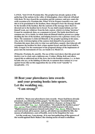 LANGE, “Joel 3:9-10. Proclaim this. The prophet has already spoken of the
gathering of the nations in the valley of Jehoshaphat, where Jehovah will plead
with them. We have heard the accusation and the sentence; and now comes the
swift execution of it. Proclaim this. What? If it be Prepare (sanctify) war, and
this is to be proclaimed to the heathen, those charged to bear the message should
be the heralds of the heathen. But the contents of the message show that it is
directed not to the heathen but to Israel. No one shall remain behind, nor feel
himself weak, nor withdraw from the holy contest, which is to bring “decision.”
It must be considered, then, as a summons to Israel. The battle described is no
common one. It is a battle, in which Jehovah Himself shall be present as a judge
deciding the fate of the heathen, and helping Israel to win a glorious victory over
them. The summoner is Jehovah Himself, or the prophet speaking in his name,
who, in his vivid description of the contest, feels himself to be present at it.
Proclaim this must, then refer to what was said before, namely: that Jehovah will
recompense the heathen for their crimes against Israel, and that Israel shall be
fully avenged. For the counterpart of the proposed change of the implements of
peace into the instruments of war, see Isaiah 2:4; Micah 4:3.
[Wünsche: Proclaim, lit, sanctify. The use of this word shows that this great and
decisive war is a holy and a righteous one. Credner, Hitzig, Keil, and others
regard this as addressed not to the Jews, but to the heathen nations, i. e., to their
heralds who are, at the bidding of Jehovah, to summon these nations to a war
against Israel. But on this supposition the use of the word “sanctify” is
inexplicable.—F.]
10 Beat your plowshares into swords
and your pruning hooks into spears.
Let the weakling say,
“I am strong!”
BARNES, "Beat your plowshares into swords - Peace had been already
promised, as a blessing of the gospel. “In His days,” foretold Solomon,
“shall the righteous flourish, and abundance of peace, so long as the
moon endureth” Psa_72:7. And another, “He maketh thy borders peace”
Psa_147:14. Peace within with God flows forth in peace with man.
“Righteousness and peace kissed each other” Psa_85:10. Where there is
not rest in God, all is unrest. And so, all which was needful for life, the
means of subsistence, care of health, were to be forgotten for war.
Let the weak say, I am strong - It is one last gathering of the powers of
the world against their Maker; the closing scene of man’s rebellion
65
 