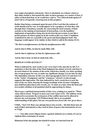 true origin of prophetic statements. There is absolutely no evidence whatever
that either Isaiah or Joel quoted the other in these passages; as a matter of fact, if
either of them had done so, he would have said so. "For Jehovah hath spoken it"
(Joel 3:8) is a frequently recurring note in this prophecy.
Rather than being a command upon the part of the Lord that the nations of
earth should arm for war, it would appear to be a prophecy of what they will,
through their wickedness, actually do, converting the total economy of their
societies to the making of instruments of destruction, even the humblest
implements of agriculture being also involved in the perversion. Is not this a
perfect picture of what is going on in the world at this very time? Conditions
symbolized by this are a prelude to the great and final judgment itself. The
language would appear to be similar to that which is said in Revelation 22:11:
"He that is unrighteousness, let him do unrighteousness still:
And he that is filthy, let him be made filthy still:
And he that is righteous, let him do righteousness still:
And he that is holy, let him be made holy still ...
BEHOLD I COME QUICKLY!"
What is indicated by such words as our verse (Joel 3:10), and also by this N.T.
quotation, is that the time of the Final Judgment has almost arrived; and there is
no need whatever for nations of the earth, which have hardly ever done anything
else except prepare for war, to make any significant change; it is too late for that.
The immediate reference in this very short paragraph in Joel 3:12 and Joel 3:13
to the "sickle" of judgment, and the "winepress" of God's wrath strongly
supports this impression. The time indicated by Joel's words here is near the
close of the era when, denying the benign teachings of the Saviour's kingdom,
men shall beat plowshares into swords, etc.: it comes at a time when the final and
irrevocable rebellion of all mankind shall be approaching its climax.
Myers gave a spiritual interpretation of this verse, reading it as equal to, "What
Amos said to Israel, `Prepare to meet your God (Amos 4:12).' The military terms
employed to accentuate the seriousness of the conflict must not be allowed to
obscure the real meaning."[19] Without doubt, this is an acceptable
understanding of this place; but our own preference favors the view given above.
COKE, "Joel 3:10. Beat your plough-shares into swords— He bids them turn all
such of their instruments as they used in times of peace, into instruments of war:
so Virgil,
———Non ullus aratro Dignus honos: squalent abductis arva colonis, Et curvae
rigidum falces constantur in ensem.
Dishonour'd lies the plough; the banish'd swains Are hurried from th'
68
 