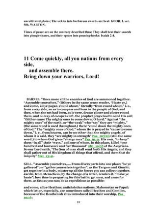uncultivated plains; The sickles into barbarous swords are beat. GEOR. I. ver.
506. WARTON.
Times of peace are on the contrary described thus; They shall beat their swords
into plough-shares, and their spears into pruning-hooks: Isaiah 2:4.
11 Come quickly, all you nations from every
side,
and assemble there.
Bring down your warriors, Lord!
BARNES, "Once more all the enemies of God are summoned together.
“Assemble yourselves,” (Others in the same sense render, “Haste ye,)
and come, all ye pagan, round about,” literally “from round about,” i. e.,
from every side, so as to compass and hem in the people of God, and
then, when the net had been, as it were, drawn closer and closer round
them, and no way of escape is left, the prophet prays God to send His aid;
“thither cause Thy mighty ones to come down, O Lord.” Against “the
mighty ones” of the earth, or “the weak” who “say” they are “mighty,”
(the same word is used throughout,) there “come down the mighty ones
of God.” The “mighty ones of God,” whom He is prayed to “cause to come
down,” i. e., from heaven, can be no other than the mighty angels, of
whom it is said, they “are mighty in strength” Psa_103:20 (still the same
word,) to whom God gives “charge over” Psa_91:11. His own, “to keep”
them “in all” their “ways,” and one of whom, in this place, killed “one
hundred and fourscore and five thousand” 2Ki_19:35 of the Assyrians.
So our Lord saith, “The Son of man shall send forth His Angels, and they
shall gather out of His kingdom all things that offend, and them that do
iniquity” Mat_13:41.
GILL, "Assemble yourselves,.... From divers parts into one place: "be ye
gathered"; or "gather yourselves together", as the Targum and Kimchi;
get together in a body, muster up all the forces you can collect together,
Jarchi, from Menachem, by the change of a letter, renders it, "make ye
haste"; lose time in preparing for this battle; get men, and arms for
them, as fast as you can; be as expeditious as possible:
and come, all ye Heathen; antichristian nations, Mahometan or Papal;
which latter, especially, are sometimes called Heathen and Gentiles,
because of the Heathenish rites introduced into their worship, Psa_
10:16;
69
 
