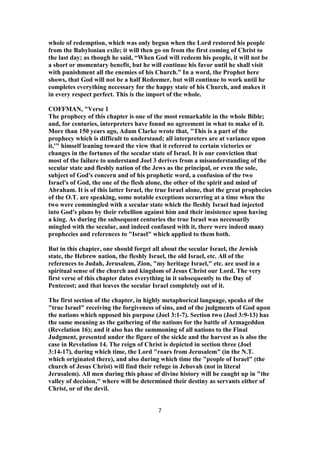 whole of redemption, which was only begun when the Lord restored his people
from the Babylonian exile; it will then go on from the first coming of Christ to
the last day; as though he said, “When God will redeem his people, it will not be
a short or momentary benefit, but he will continue his favor until he shall visit
with punishment all the enemies of his Church.” In a word, the Prophet here
shows, that God will not be a half Redeemer, but will continue to work until he
completes everything necessary for the happy state of his Church, and makes it
in every respect perfect. This is the import of the whole.
COFFMAN, "Verse 1
The prophecy of this chapter is one of the most remarkable in the whole Bible;
and, for centuries, interpreters have found no agreement in what to make of it.
More than 150 years ago, Adam Clarke wrote that, "This is a part of the
prophecy which is difficult to understand; all interpreters are at variance upon
it,'" himself leaning toward the view that it referred to certain victories or
changes in the fortunes of the secular state of Israel. It is our conviction that
most of the failure to understand Joel 3 derives from a misunderstanding of the
secular state and fleshly nation of the Jews as the principal, or even the sole,
subject of God's concern and of his prophetic word, a confusion of the two
Israel's of God, the one of the flesh alone, the other of the spirit and mind of
Abraham. It is of this latter Israel, the true Israel alone, that the great prophecies
of the O.T. are speaking, some notable exceptions occurring at a time when the
two were commingled with a secular state which the fleshly Israel had injected
into God's plans by their rebellion against him and their insistence upon having
a king. As during the subsequent centuries the true Israel was necessarily
mingled with the secular, and indeed confused with it, there were indeed many
prophecies and references to "Israel" which applied to them both.
But in this chapter, one should forget all about the secular Israel, the Jewish
state, the Hebrew nation, the fleshly Israel, the old Israel, etc. All of the
references to Judah, Jerusalem, Zion, "my heritage Israel," etc. are used in a
spiritual sense of the church and kingdom of Jesus Christ our Lord. The very
first verse of this chapter dates everything in it subsequently to the Day of
Pentecost; and that leaves the secular Israel completely out of it.
The first section of the chapter, in highly metaphorical language, speaks of the
"true Israel" receiving the forgiveness of sins, and of the judgments of God upon
the nations which opposed his purpose (Joel 3:1-7). Section two (Joel 3:9-13) has
the same meaning as the gathering of the nations for the battle of Armageddon
(Revelation 16); and it also has the summoning of all nations to the Final
Judgment, presented under the figure of the sickle and the harvest as is also the
case in Revelation 14. The reign of Christ is depicted in section three (Joel
3:14-17), during which time, the Lord "roars from Jerusalem" (in the N.T.
which originated there), and also during which time the "people of Israel" (the
church of Jesus Christ) will find their refuge in Jehovah (not in literal
Jerusalem). All men during this phase of divine history will be caught up in "the
valley of decision," where will be determined their destiny as servants either of
Christ, or of the devil.
7
 