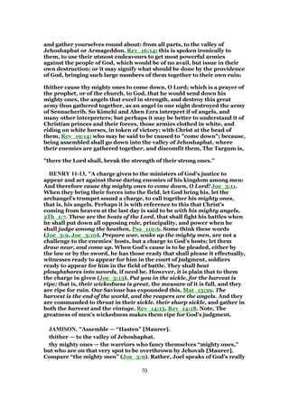 and gather yourselves round about: from all parts, to the valley of
Jehoshaphat or Armageddon, Rev_16:14; this is spoken ironically to
them, to use their utmost endeavours to get most powerful armies
against the people of God, which would be of no avail, but issue in their
own destruction; or it may signify what should be done by the providence
of God, bringing such large numbers of them together to their own ruin:
thither cause thy mighty ones to come down, O Lord; which is a prayer of
the prophet, or of the church, to God, that he would send down his
mighty ones, the angels that excel in strength, and destroy this great
army thus gathered together, as an angel in one night destroyed the army
of Sennacherib. So Kimchi and Aben Ezra interpret if of angels, and
many other interpreters; but perhaps it may be better to understand it of
Christian princes and their forces, those armies clothed in white, and
riding on white horses, in token of victory; with Christ at the head of
them, Rev_19:14; who may be said to be caused to "come down"; because,
being assembled shall go down into the valley of Jehoshaphat, where
their enemies are gathered together, and discomfit them, The Targum is,
"there the Lord shall, break the strength of their strong ones.''
HENRY 11-13, "A charge given to the ministers of God's justice to
appear and act against these daring enemies of his kingdom among men:
And therefore cause thy mighty ones to come down, O Lord! Joe_3:11.
When they bring their forces into the field, let God bring his, let the
archangel's trumpet sound a charge, to call together his mighty ones,
that is, his angels. Perhaps it is with reference to this that Christ's
coming from heaven at the last day is said to be with his mighty angels,
2Th_1:7. These are the hosts of the Lord, that shall fight his battles when
he shall put down all opposing rule, principality, and power when he
shall judge among the heathen, Psa_110:6. Some think these words
(Joe_3:9, Joe_3:10), Prepare war, wake up the mighty men, are not a
challenge to the enemies' hosts, but a charge to God's hosts; let them
draw near, and come up. When God's cause is to be pleaded, either by
the law or by the sword, he has those ready that shall please it effectually,
witnesses ready to appear for him in the court of judgment, soldiers
ready to appear for him in the field of battle. They shall beat
ploughshares into swords, if need be. However, it is plain that to them
the charge in given (Joe_3:13), Put you in the sickle, for the harvest is
ripe; that is, their wickedness is great, the measure of it is full, and they
are ripe for ruin. Our Saviour has expounded this, Mat_13:39. The
harvest is the end of the world, and the reapers are the angels. And they
are commanded to thrust in their sickle. their sharp sickle, and gather in
both the harvest and the vintage, Rev_14:15, Rev_14:18. Note, The
greatness of men's wickedness makes them ripe for God's judgment.
JAMISON, "Assemble — “Hasten” [Maurer].
thither — to the valley of Jehoshaphat.
thy mighty ones — the warriors who fancy themselves “mighty ones,”
but who are on that very spot to be overthrown by Jehovah [Maurer].
Compare “the mighty men” (Joe_3:9). Rather, Joel speaks of God’s really
70
 