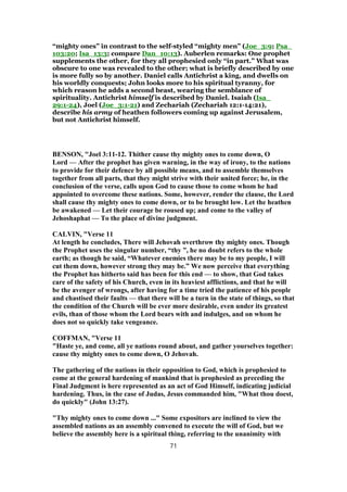 “mighty ones” in contrast to the self-styled “mighty men” (Joe_3:9; Psa_
103:20; Isa_13:3; compare Dan_10:13). Auberlen remarks: One prophet
supplements the other, for they all prophesied only “in part.” What was
obscure to one was revealed to the other; what is briefly described by one
is more fully so by another. Daniel calls Antichrist a king, and dwells on
his worldly conquests; John looks more to his spiritual tyranny, for
which reason he adds a second beast, wearing the semblance of
spirituality. Antichrist himself is described by Daniel. Isaiah (Isa_
29:1-24), Joel (Joe_3:1-21) and Zechariah (Zechariah 12:1-14:21),
describe his army of heathen followers coming up against Jerusalem,
but not Antichrist himself.
BENSON, "Joel 3:11-12. Thither cause thy mighty ones to come down, O
Lord — After the prophet has given warning, in the way of irony, to the nations
to provide for their defence by all possible means, and to assemble themselves
together from all parts, that they might strive with their united force; he, in the
conclusion of the verse, calls upon God to cause those to come whom he had
appointed to overcome these nations. Some, however, render the clause, the Lord
shall cause thy mighty ones to come down, or to be brought low. Let the heathen
be awakened — Let their courage be roused up; and come to the valley of
Jehoshaphat — To the place of divine judgment.
CALVIN, "Verse 11
At length he concludes, There will Jehovah overthrow thy mighty ones. Though
the Prophet uses the singular number, “thy ”, he no doubt refers to the whole
earth; as though he said, “Whatever enemies there may be to my people, I will
cut them down, however strong they may be.” We now perceive that everything
the Prophet has hitherto said has been for this end — to show, that God takes
care of the safety of his Church, even in its heaviest afflictions, and that he will
be the avenger of wrongs, after having for a time tried the patience of his people
and chastised their faults — that there will be a turn in the state of things, so that
the condition of the Church will be ever more desirable, even under its greatest
evils, than of those whom the Lord bears with and indulges, and on whom he
does not so quickly take vengeance.
COFFMAN, "Verse 11
"Haste ye, and come, all ye nations round about, and gather yourselves together:
cause thy mighty ones to come down, O Jehovah.
The gathering of the nations in their opposition to God, which is prophesied to
come at the general hardening of mankind that is prophesied as preceding the
Final Judgment is here represented as an act of God Himself, indicating judicial
hardening. Thus, in the case of Judas, Jesus commanded him, "What thou doest,
do quickly" (John 13:27).
"Thy mighty ones to come down ..." Some expositors are inclined to view the
assembled nations as an assembly convened to execute the will of God, but we
believe the assembly here is a spiritual thing, referring to the unanimity with
71
 