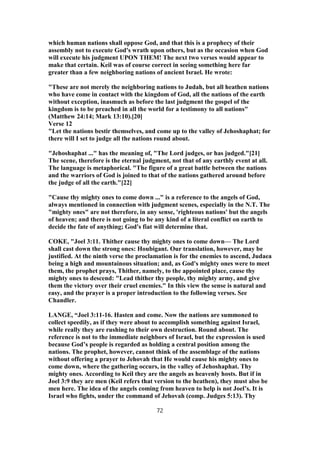 which human nations shall oppose God, and that this is a prophecy of their
assembly not to execute God's wrath upon others, but as the occasion when God
will execute his judgment UPON THEM! The next two verses would appear to
make that certain. Keil was of course correct in seeing something here far
greater than a few neighboring nations of ancient Israel. He wrote:
"These are not merely the neighboring nations to Judah, but all heathen nations
who have come in contact with the kingdom of God, all the nations of the earth
without exception, inasmuch as before the last judgment the gospel of the
kingdom is to be preached in all the world for a testimony to all nations"
(Matthew 24:14; Mark 13:10).[20]
Verse 12
"Let the nations bestir themselves, and come up to the valley of Jehoshaphat; for
there will I set to judge all the nations round about.
"Jehoshaphat ..." has the meaning of, "The Lord judges, or has judged."[21]
The scene, therefore is the eternal judgment, not that of any earthly event at all.
The language is metaphorical. "The figure of a great battle between the nations
and the warriors of God is joined to that of the nations gathered around before
the judge of all the earth."[22]
"Cause thy mighty ones to come down ..." is a reference to the angels of God,
always mentioned in connection with judgment scenes, especially in the N.T. The
"mighty ones" are not therefore, in any sense, 'righteous nations' but the angels
of heaven; and there is not going to be any kind of a literal conflict on earth to
decide the fate of anything; God's fiat will determine that.
COKE, "Joel 3:11. Thither cause thy mighty ones to come down— The Lord
shall cast down the strong ones: Houbigant. Our translation, however, may be
justified. At the ninth verse the proclamation is for the enemies to ascend, Judaea
being a high and mountainous situation; and, as God's mighty ones were to meet
them, the prophet prays, Thither, namely, to the appointed place, cause thy
mighty ones to descend: "Lead thither thy people, thy mighty army, and give
them the victory over their cruel enemies." In this view the sense is natural and
easy, and the prayer is a proper introduction to the following verses. See
Chandler.
LANGE, “Joel 3:11-16. Hasten and come. Now the nations are summoned to
collect speedily, as if they were about to accomplish something against Israel,
while really they are rushing to their own destruction. Round about. The
reference is not to the immediate neighbors of Israel, but the expression is used
because God’s people is regarded as holding a central position among the
nations. The prophet, however, cannot think of the assemblage of the nations
without offering a prayer to Jehovah that He would cause his mighty ones to
come down, where the gathering occurs, in the valley of Jehoshaphat. Thy
mighty ones. According to Keil they are the angels as heavenly hosts. But if in
Joel 3:9 they are men (Keil refers that version to the heathen), they must also be
men here. The idea of the angels coming from heaven to help is not Joel’s. It is
Israel who fights, under the command of Jehovah (comp. Judges 5:13). Thy
72
 