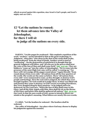 affords no proof against this exposition, since Israel is God’s people, and Israel’s
mighty ones are God’s.
12 “Let the nations be roused;
let them advance into the Valley of
Jehoshaphat,
for there I will sit
to judge all the nations on every side.
BARNES, "Let the pagan be awakened - This emphatic repetition of the
word, “awaken,” seems intended to hint at the great awakening, to
Judgment , when they “who sleep in the dust of the earth shall awake,
being awakened” from the sleep of death. Another word is used of
“awakening” . On the destruction of antichrist it is thought that the
general Judgment will follow, and “all who are in the graves shall hear
the voice of the Son of Man and shall come forth” Joh_5:27-29 : They are
bidden to “come up” into the valley of Jehoshaphat , “for to come into the
presence of the most High God, may well be called “a coming up.” For
there will I sit to judge all the pagan round about,” (again literally “from
round about,) from every side,” all nations from all the four quarters of
the world. The words are the same as before. There “all nations from
every side” were summoned to come, as they thought, to destroy God’s
people and heritage. Here the real end is assigned, for which they were
brought together, for God would sit to judge them. In their own blind will
and passion they came to destroy; in God’s secret overruling Providence,
they were dragged along by their passions - to be judged and to be
destroyed. So our Lord says, “When the Son of Man shall come in His
Glory, and all the Holy Angels with Him, then shall He sit on the throne
of His Glory and before Him shall be gathered all nations” Mat_25:31-32.
Our Lord, in that He uses words of Joel, seems to intend to direct our
minds to the prophet’s meaning. What follows are nearly His own words;
CLARKE, "Let the heathen be wakened - The heathen shall be
wakened.
The valley of Jehoshaphat - Any place where God may choose to display
his judgments against his enemies.
73
 
