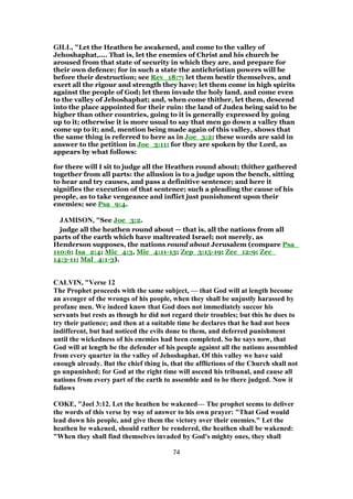 GILL, "Let the Heathen be awakened, and come to the valley of
Jehoshaphat,.... That is, let the enemies of Christ and his church be
aroused from that state of security in which they are, and prepare for
their own defence; for in such a state the antichristian powers will be
before their destruction; see Rev_18:7; let them bestir themselves, and
exert all the rigour and strength they have; let them come in high spirits
against the people of God; let them invade the holy land, and come even
to the valley of Jehoshaphat; and, when come thither, let them, descend
into the place appointed for their ruin: the land of Judea being said to be
higher than other countries, going to it is generally expressed by going
up to it; otherwise it is more usual to say that men go down a valley than
come up to it; and, mention being made again of this valley, shows that
the same thing is referred to here as in Joe_3:2; these words are said in
answer to the petition in Joe_3:11; for they are spoken by the Lord, as
appears by what follows:
for there will I sit to judge all the Heathen round about; thither gathered
together from all parts: the allusion is to a judge upon the bench, sitting
to hear and try causes, and pass a definitive sentence; and here it
signifies the execution of that sentence; such a pleading the cause of his
people, as to take vengeance and inflict just punishment upon their
enemies; see Psa_9:4.
JAMISON, "See Joe_3:2.
judge all the heathen round about — that is, all the nations from all
parts of the earth which have maltreated Israel; not merely, as
Henderson supposes, the nations round about Jerusalem (compare Psa_
110:6; Isa_2:4; Mic_4:3, Mic_4:11-13; Zep_3:15-19; Zec_12:9; Zec_
14:3-11; Mal_4:1-3).
CALVIN, "Verse 12
The Prophet proceeds with the same subject, — that God will at length become
an avenger of the wrongs of his people, when they shall be unjustly harassed by
profane men. We indeed know that God does not immediately succor his
servants but rests as though he did not regard their troubles; but this he does to
try their patience; and then at a suitable time he declares that he had not been
indifferent, but had noticed the evils done to them, and deferred punishment
until the wickedness of his enemies had been completed. So he says now, that
God will at length be the defender of his people against all the nations assembled
from every quarter in the valley of Jehoshaphat. Of this valley we have said
enough already. But the chief thing is, that the afflictions of the Church shall not
go unpunished; for God at the right time will ascend his tribunal, and cause all
nations from every part of the earth to assemble and to be there judged. Now it
follows
COKE, "Joel 3:12. Let the heathen be wakened— The prophet seems to deliver
the words of this verse by way of answer to his own prayer: "That God would
lead down his people, and give them the victory over their enemies." Let the
heathen be wakened, should rather be rendered, the heathen shall be wakened:
"When they shall find themselves invaded by God's mighty ones, they shall
74
 