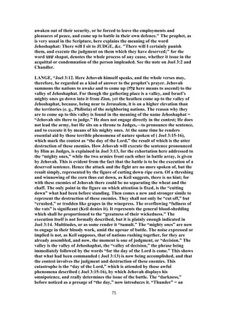 awaken out of their security, or be forced to leave the employments and
pleasures of peace, and come up to battle in their own defence." The prophet, as
is very usual in the Scripture, here explains the meaning of the word
Jehoshaphat: There will I sit to JUDGE, &c. "There will I certainly punish
them, and execute the judgment on them which they have deserved;" for the
word ‫שׁפט‬ shapat, denotes the whole process of any cause, whether it issue in the
acquittal or condemnation of the person impleaded. See the note on Joel 3:2 and
Chandler.
LANGE, “Joel 3:12. Here Jehovah himself speaks, and the whole verses may,
therefore, be regarded as a kind of answer to the prophet’s prayer. Jehovah
summons the nations to awake and to come up (‫ָה‬‫ל‬ַ‫ﬠ‬ here means to ascend) to the
valley of Jehoshaphat. For though the gathering place is a valley, and Israel’s
mighty ones go down into it from Zion, yet the heathen come up to the valley of
Jehoshaphat, because, being near to Jerusalem, it is on a higher elevation than
the territories (e. g., Philistia) of the neighboring nations. The reason why they
are to come up to this valley is found in the meaning of the name Jehoshaphat =
“Jehovah sits there to judge.” He does not engage directly in the contest; He does
not lead the army, but He sits on a throne to Judges,—to pronounce the sentence,
and to execute it by means of his mighty ones. At the same time he renders
essential aid by those terrible phenomena of nature spoken of ( Joel 3:15-16),
which mark the contest as “the day of the Lord,” the result of which is the utter
destruction of these enemies. How Jehovah will execute the sentence pronounced
by Him as Judges, is explained in Joel 3:13, for the exhortation here addressed to
the “mighty ones,” while the two armies front each other in battle array, is given
by Jehovah. This is evident from the fact that the battle is to be the execution of a
deserved sentence. Hence the attack and the fight are no more spoken of, but the
result simply, represented by the figure of cutting down ripe corn. Of a threshing
and winnowing of the corn thus cut down, as Keil suggests, there is no hint; for
with these enemies of Jehovah there could be no separating the wheat and the
chaff. The only point in the figure on which attention is fixed, is the “cutting
down” what had been before standing. Then comes a new and stronger simile to
represent the destruction of these enemies. They shall not only be “cut off,” but
“crushed,” or trodden like grapes in the winepress. The overflowing “fullness of
the vats” is significant (Keil denies it). It represents the general blood-shedding
which shall be proportioned to the “greatness of their wickedness.” The
execution itself is not formally described, but it is plainly enough indicated in
Joel 3:14. Multitudes, or as some render it “tumult.” The “mighty ones” are now
to engage in their bloody work, amid the uproar of battle. The noise expressed or
implied is not, as Keil supposes, that of nations rushing together, for they are
already assembled, and now, the moment is one of judgment, or “decision.” The
valley is the valley of Jehoshaphat, the “valley of decision,” the phrase being
immediately followed by the words “for the day of the Lord is come.” This shows
that what had been commanded ( Joel 3:13) is now being accomplished, and that
the contest involves the judgment and destruction of these enemies. This
catastrophe is the “day of the Lord,” which is attended by those awful
phenomena described ( Joel 3:15-16), by which Jehovah displays his
omnipotence, and really determines the issue of the battle. The “darkness,”
before noticed as a presage of “the day,” now introduces it. “Thunder” = an
75
 