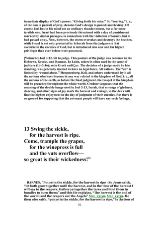 immediate display of God’s power. “Giving forth his voice,” lit, “roaring,” i. e.,
of the lion in pursuit of prey, denotes God’s design to punish and destroy. Of
course Joel has in his mind not an ordinary thunder-storm, but a far more
terrible one. Israel had been previously threatened with a day of punishment
marked by similar presages, in connection with the visitation of locusts, but it
had passed away. Now, however, the storm overtakes and destroys the heathen,
while Israel is not only protected by Jehovah from the judgments that
overwhelm the enemies of God, but is introduced into new and far higher
privileges than ever before were possessed.
[Wünsche: Joel 3:12. Sit to judge. This posture of the judge was common to the
Hebrews, Greeks, and Romans. In Latin, sedere is often used in the sense of
judicare (Liv3:46); so in Greek καθίζειν. The decision of a judge made by him
standing, was generally deemed to have no legal force. All nations. The “all” is
limited by “round about.” Hengstenberg, Keil, and others understand by it all
the nations who have become in any way related to the kingdom of God, i. e., all
the nations of the earth, as before the final judgment, the Gospel of the kingdom
will be preached throughout the whole world. Credner supposes that the
meaning of the double image used in Joel 3:13, Isaiah, that as songs of gladness,
dancing, and other signs of joy mark the harvest and vintage, so the Jews will
find the highest enjoyment in the day of judgment of their enemies. But there is
no ground for supposing that the covenant people will have any such feelings.
13 Swing the sickle,
for the harvest is ripe.
Come, trample the grapes,
for the winepress is full
and the vats overflow—
so great is their wickedness!”
BARNES, "Put ye in the sickle, for the harvest is ripe - So Jesus saith,
“let both grow together until the harvest, and in the time of the harvest I
will say to the reapers, Gather ye together the tares and bind them in
bundles to burn them;” and this He explains, “The harvest is the end of
the world; and the reapers are the Angels” Mat_13:30, Mat_13:39. He
then who saith, “put ye in the sickle, for the harvest is ripe,” is the Son of
76
 