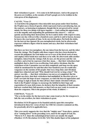 their wickedness is great — It is come to its full measure. And as the grapes in
the press are trodden, so the enemies of God’s people are to be trodden in the
wine-press of his displeasure.
CALVIN, "Verse 13
As God defers his judgments when miserable men groan under their burdens,
the Prophet uses a form of speech, which represents God as not delaying, but, on
the contrary, as hastening to judgment, though this be not perceived by carnal
minds; for these two things well agree together — God waiting his opportunity
as to the ungodly and suspending the punishment they deserve — and yet
quickly accelerating their destruction; for he is said to defer with respect to men,
because one day with us is like a hundred years; and he is said to hasten, because
he knows the exact points of time. So he says in this place, Put forth the sickle,
for the harvest has ripened. He uses metaphorical words, but he afterwards
expresses without a figure what he means and says, that their wickedness had
multiplied
But there are here two metaphors, the one taken from the harvest, and the other
from the vintage. The Prophet calls those reapers who have been destined to
execute his judgment; for God makes use as it were of the hired work of men,
and employs their hands here and there as he wills. He afterwards adds another
metaphor, taken from the vintage, Full, he says, are the presses and the vats
overflow; and at last he expresses what they mean, — that their wickedness had
multiplied, that is, that it was overflowing. God said to Abraham, that the
wickedness of the Canaanites was not then completed; and long was the space
which he mentioned for he said that after four hundred years he would take
vengeance on the enemies of his people: that was a long time; and Abraham
might have objected and said “Why should God rest for so long a time?” The
answer was this, — that their wickedness was not as yet completed. But the
Prophet says here, that their wickedness had multiplied; he therefore gives to
God’s servants the hope of near vengeance, as when the harvest approaches and
the vintage is nigh at hand; for then all have their minds refreshed with joy.
Such is the Prophet’s design; to encourage the faithful in their hope and
expectation of a near deliverance, he declares that the iniquities of their enemies
had now reached their full measure, so that God was now ready to execute on
them his vengeance. This is the purport of the whole. It follows —
COFFMAN, "Verse 13
"Put ye in the sickle; for the harvest is ripe: come tread ye; for the winepress is
full, the vats overflow; for their wickedness is great.
Revelation 14:14-20 appears to be founded entirely upon this conception
introduced in these few verses of Joel. See CRE for extensive comment on this,
for practically all of it is applicable here.
This verse surely supports the view that the "mighty ones" from above, spoken
of as "coming down" in the preceding verse, must be the angels of God, for,
"Down to N.T. times the eschatological harvesters are usually the angels
(Matthew 13:39; Revelation 14:14-20)."[23] This double figure of the judgment
79
 
