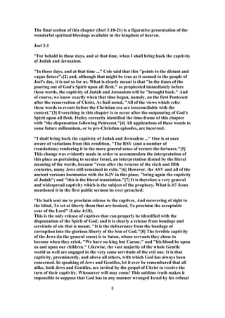 The final section of this chapter (Joel 3:18-21) is a figurative presentation of the
wonderful spiritual blessings available in the kingdom of heaven.
Joel 3:1
"For behold in those days, and at that time, when I shall bring back the captivity
of Judah and Jerusalem.
"In those days, and at that time ..." Cole said that this "points to the distant and
vague future";[2] and, although that might be true as it seemed to the people of
Joel's day, it is not so for us. What is clearly meant is that "in the times of the
pouring out of God's Spirit upon all flesh," as prophesied immediately before
these words, the captivity of Judah and Jerusalem will be "brought back." And
of course, we know exactly when that time began, namely, on the first Pentecost
after the resurrection of Christ. As Keil noted, "All of the views which refer
these words to events before the Christian era are irreconcilable with the
context."[3] Everything in this chapter is to occur after the outpouring of God's
Spirit upon all flesh. Hailey correctly identified the time-frame of this chapter
with "the dispensation following Pentecost."[4] All applications of these words to
some future millennium, or to pre-Christian episodes, are incorrect.
"I shall bring back the captivity of Judah and Jerusalem ..." One is at once
aware of variations from this rendition, "The RSV (and a number of
translations) rendering it in the more general sense of restore the fortunes."[5]
This change was evidently made in order to accommodate the interpretation of
this place as pertaining to secular Israel, an interpretation denied by the literal
meaning of the words, because "even after the returns of the sixth and fifth
centuries, many Jews still remained in exile."[6] However, the ASV and all of the
ancient versions harmonize with the KJV in this place, "bring again the captivity
of Judah"; and "this is the literal translation."[7] It is therefore a very general
and widespread captivity which is the subject of the prophecy. What is it? Jesus
mentioned it in the first public sermon he ever preached:
"He hath sent me to proclaim release to the captives, And recovering of sight to
the blind, To set at liberty them that are bruised, To proclaim the acceptable
year of the Lord" (Luke 4:18).
This is the only release of captives that can properly be identified with the
dispensation of the Spirit of God; and it is clearly a release from bondage and
servitude of sin that is meant. "It is the deliverance from the bondage of
corruption into the glorious liberty of the Son of God."[8] The terrible captivity
of the Jews (in the general sense) is to Satan, whose servants they chose to
become when they cried, "We have no king but Caesar," and "his blood be upon
us and upon our children." Likewise, the vast majority of the whole Gentile
world as well are engaged in the very same servitude of the evil one. It is that
captivity, preeminently, and above all others, with which God has always been
concerned. In speaking of Jews and Gentiles, let it ever be remembered that all
alike, both Jews and Gentiles, are invited by the gospel of Christ to receive the
turn of their captivity. Whosoever will may come! This sublime truth makes it
impossible to suppose that God has in any manner wronged Israel by his refusal
8
 