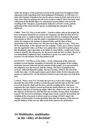 under the imagery of the grain harvest and of the grape harvest suggests much
important truth regarding God's final judgment of humanity. It will come at a
time when human wickedness has run its course, borne its fruit, and arrived at a
state where there is nothing else left to do except to reap it! There has been some
refinement of the double figure by subsequent sacred authors who used the
treading of the winepress as particularly indicative of God's wrath, and the
gathering of the wheat into the garner as indicating the salvation of the
righteous.
COKE, "Joel 3:13. Put ye in the sickle— God here either calls on his people the
Jews to prepare themselves to execute his vengeance, for that the time of it was
drawing near; or comforts them by an assurance that he would provide proper
instruments to effect it; and this under a metaphorical representation, Put in the
sickle. He compares the nations to ripened fruits, and the time of their
destruction to the time of harvest: The harvest is ripe; that is to say, "They are
fit for destruction, as the ripened corn for reaping." Come, get ye down; namely,
into the appointed valley, as if they were going into a vineyard to gather grapes.
But Houbigant, more agreeably as he thinks to what follows, would read, Come,
tread ye, namely, the wine-press; for the press is full, the fats overflow: that is, as
it is immediately explained, their wickedness is great; it is come to its full
measure. See Revelation 14:15; Revelation 14:20.
ELLICOTT, "(13) Put ye in the sickle.—In the enthusiasm of his vision the
prophet crowds together metaphors to intensify the description of the coming
encounter between Jehovah and the enemies of His people. It is represented by
the judgment seat, the harvest, and the vintage. The hour of judgment has
arrived—Jehovah Himself is judge. The harvest-time, which is the end of the
world, has come—let the angel-reapers put in their sickle. In the wine-press the
grapes are gathered in—let the labourers hasten to press the juice out with their
feet.
LANGE, “Pusey: Joel 3:13. In itself, the harvest as well as the vintage, might
describe the end of this world as to both the good and the bad, in that the wheat
is severed from the chaff and the tares, and the treading of the wine-press
separates the wine which is stored up from the husks which are cast away. Yet
nothing is said here of storing up aught, either the wheat or the wine, but only of
the ripeness of the harvest, and that the vats overflow because their wickedness
is great. The harvest is sometimes, though more rarely, used for destruction; the
treading of the wine-press is always used as an image of God’s anger; the
vintage, of destruction. It seems probable then, that the ripeness of the harvest
and the fullness of the vats are alike used of the ripeness for destruction.
14 Multitudes, multitudes
in the valley of decision!
80
 