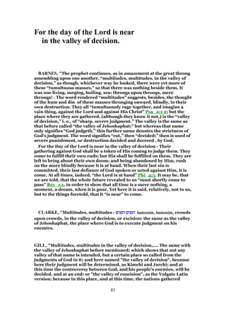 For the day of the Lord is near
in the valley of decision.
BARNES, "The prophet continues, as in amazement at the great throng
assembling upon one another, “multitudes, multitudes, in the valley of
decision,” as though, whichever way he looked, there were yet more of
these “tumultuous masses,” so that there was nothing beside them. It
was one living, surging, boiling, sea: throngs upon throngs, mere
throngs! . The word rendered “multitudes” suggests, besides, the thought
of the hum and din of these masses thronging onward, blindly, to their
own destruction. They all “tumultuously rage together, and imagine a
vain thing, against the Lord and against His Christ” Psa_2:1-2; but the
place where they are gathered, (although they know it not,) is the “valley
of decision,” i. e., of “sharp, severe judgment.” The valley is the same as
that before called “the valley of Jehoshaphat;” but whereas that name
only signifies “God judgeth,” this further name denotes the strictness of
God’s judgment. The word signifies “cut,” then “decided;” then is used of
severe punishment, or destruction decided and decreed , by God.
For the Day of the Lord is near in the valley of decision - Their
gathering against God shall be a token of His coming to judge them. They
come to fulfill their own ends; but His shall be fulfilled on them. They are
left to bring about their own doom; and being abandoned by Him, rush
on the more blindly because it is at hand. When their last sin is
committed, their last defiance of God spoken or acted against Him, it is
come. At all times, indeed, “the Lord is at hand” Phi_4:5. It may be, that
we are told, that the whole future revealed to us “must shortly come to
pass” Rev_1:1, in order to show that all time is a mere nothing, a
moment, a dream, when it is gone. Yet here it is said, relatively, not to us,
but to the things foretold, that it “is near” to come.
CLARKE, "Multitudes, multitudes - ‫המנים‬ ‫המנים‬‫המנים‬ ‫המנים‬‫המנים‬ ‫המנים‬‫המנים‬ ‫המנים‬ hamonimhamonimhamonimhamonim, hamonimhamonimhamonimhamonim, crowds
upon crowds, in the valley of decision, or excision: the same as the valley
of Jehoshaphat, the place where God is to execute judgment on his
enemies.
GILL, "Multitudes, multitudes in the valley of decision,.... The same with
the valley of Jehoshaphat before mentioned; which shows that not any
valley of that name is intended, but a certain place so called from the
judgments of God in it; and here named "the valley of decision", because
here their judgment will be determined, as Kimchi and Jarchi; and at
this time the controversy between God, and his people's enemies, will be
decided, and at an end: or "the valley of concision", as the Vulgate Latin
version; because in this place, and at this time, the nations gathered
81
 