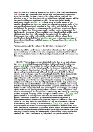 together in it will be cut to pieces: or, as others, "the valley of threshing"
(p); because, as, in Jehoshaphat's time, the Moabites and Ammonites
were threshed by the Jews in the valley of Berachah, to which the
allusion is; so at this time the antichristian kings and their armies will be
threshed and beaten, and destroyed by the men of Judah, God's
professing people; see Mic_4:13; these seem to be the words of the
prophet, breaking out into this pathetic exclamation, upon a sight of the
vast multitudes gathered together in this valley, and slain in it; and the
doubling of the word serves to express the prodigious number of them:
and this shows that this prophecy refers either to the vast army of the
Turks, under the name of Gog, and the great slaughter that will be made
of them; and that this valley may be the same with the valley of
Hamongog, that is, the valley of the multitude of Gog, where their
multitude of slain shall be buried, Eze_39:11; or to that vast carnage of
the antichristian kings and their armies at Armageddon, Rev_16:14; the
Targum is,
"armies, armies, in the valley of the division of judgment:''
for the day of the Lord is near in the valley of decision; that is, the great
and terrible day of the Lord, to take vengeance on all the antichristian
powers, both eastern and western, is nigh at hand, which will be done in
this valley.
HENRY, "The vast appearance that shall be in that great and solemn
day (Joe_3:14): Multitudes, multitudes, in the valley of decision, the
same which before was called the valley of Jehoshaphat, or of the
judgment of the Lord, for the day of the Lord is near in that valley. Note,
1. The judgment-day, that day of the Lord, has all along been looked
upon, and spoken of, as nigh at hand. Enoch said, Behold, the Lord
comes, as if the Judge were then standing before the door, because it is
certain that that day will come and will come according to the
appointment, and a thousand years with God are but as one day; things
are ripening apace for it; we ought always to be ready for it, because our
judgment is at hand. 2. The day of judgment will be the day of decision,
when every man's eternal state will be determined, and the controversy
that has been long depending between the kingdom of Christ and that of
Satan shall be finally decided, and an end put to the struggle. The valley
of the distribution of judgment (so the Chaldee), when every man shall
receive according to the things done in the body. The valley of threshing
(so the margin), carrying on the metaphor of the harvest, Joe_3:13. The
proud enemies of God's people will then be crushed and broken to
pieces, and made as the dust of the summer threshing-floors. 3.
Innumerable multitudes will be gathered together to receive their final
doom in that day, as in the destruction of Gog we read of the valley of
Hamon-Gog, and the city of Hamonah (Eze_39:15, Eze_39:16), both
signifying the multitude of the vanquished enemies; it is the word here
used, Hamonim, Hamonim, expressed by the way of admiration - O what
vast multitudes of sinners will divine justice be glorified in the ruin of at
that day! A multitude of living (says one of the rabbin) and a multitude
of dead, for Christ shall come to judge both the quick and the dead.
82
 