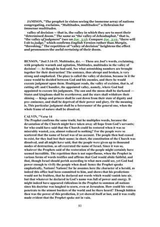 JAMISON, "The prophet in vision seeing the immense array of nations
congregating, exclaims, “Multitudes, multitudes!” a Hebraism for
immense multitudes.
valley of decision — that is, the valley in which they are to meet their
“determined doom.” The same as “the valley of Jehoshaphat,” that is,
“the valley of judgment” (see on Joe_3:2). Compare Joe_3:12, “there will
I sit to judge,” which confirms English Version rather than Margin,
“threshing.” The repetition of “valley of decision” heightens the effect
and pronounces the awful certainty of their doom.
BENSON, "Joel 3:14-15. Multitudes, &c. — These are Joel’s words, exclaiming,
with prophetic warmth and agitation, Multitudes, multitudes in the valley of
decision! — As though he had said, See what astonishing numbers are brought
together for their destruction! The sentence, thus abrupt and broken, is very
strong and emphatical. The place is called the valley of decision, because in it the
cause would be decided between God and his enemies, and there he would
execute judgment upon them. Houbigant reads, the valley of excision, that is, of
cutting off: and Chandler, the appointed valley, namely, where God had
appointed to execute his judgments. The sun and the moon shall be darkened —
States and kingdoms shall be overthrown; and the stars shall withdraw their
shining — Kings and princes shall be cast down from their state of dignity and
pre- eminence, and shall be deprived of their power and glory. Or the meaning
is, This particular judgment shall be a forerunner of the general one, when the
whole frame of nature shall be dissolved.
CALVIN, "Verse 14
The Prophet confirms the same truth; but he multiplies words, because the
devastation of the Church might have taken away all hope from God’s servants;
for who could have said that the Church could be restored when it was so
miserably wasted, yea, almost reduced to nothing? For the people were so
scattered that the name of Israel was of no account. The people then had ceased
to exist, for they had lost their name; in short, the constitution of the Church was
dissolved, and all might have said, that the people were given up to thousand
modes of destruction, as all execrated the name of Israel. Since it was so,
whatever the Prophets said of the restoration of the people might certainly have
seemed incredible. The repetition then is not superfluous, when the Prophet in
various forms of words testifies and affirms that God would abide faithful, and
that, though Israel should perish according to what men could see, yet God had
power enough to vivify the people when dead: hence the Prophet speaks
emphatically, Nations! Nations! for he assumes here the character of a herald, as
indeed this office had been committed to him, and shows that his predictions
would not be fruitless, that he declared not words which would vanish into air,
but that whatever he declared in God’s name was full of power and energy. It
might indeed have appeared ridiculous in the Prophet to summon all nations
since his doctrine was laughed to scorn, even at Jerusalem. How could his voice
penetrate to the utmost borders of the world and be there heard? Though hidden
then was the power of this prediction, it yet showed itself at last, and it was really
made evident that the Prophet spoke not in vain.
83
 