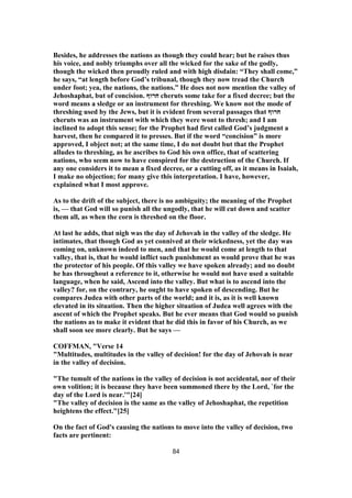 Besides, he addresses the nations as though they could hear; but he raises thus
his voice, and nobly triumphs over all the wicked for the sake of the godly,
though the wicked then proudly ruled and with high disdain: “They shall come,”
he says, “at length before God’s tribunal, though they now tread the Church
under foot; yea, the nations, the nations.” He does not now mention the valley of
Jehoshaphat, but of concision. ‫חרוף‬ cheruts some take for a fixed decree; but the
word means a sledge or an instrument for threshing. We know not the mode of
threshing used by the Jews, but it is evident from several passages that ‫חרוף‬
cheruts was an instrument with which they were wont to thresh; and I am
inclined to adopt this sense; for the Prophet had first called God’s judgment a
harvest, then he compared it to presses. But if the word “concision” is more
approved, I object not; at the same time, I do not doubt but that the Prophet
alludes to threshing, as he ascribes to God his own office, that of scattering
nations, who seem now to have conspired for the destruction of the Church. If
any one considers it to mean a fixed decree, or a cutting off, as it means in Isaiah,
I make no objection; for many give this interpretation. I have, however,
explained what I most approve.
As to the drift of the subject, there is no ambiguity; the meaning of the Prophet
is, — that God will so punish all the ungodly, that he will cut down and scatter
them all, as when the corn is threshed on the floor.
At last he adds, that nigh was the day of Jehovah in the valley of the sledge. He
intimates, that though God as yet connived at their wickedness, yet the day was
coming on, unknown indeed to men, and that he would come at length to that
valley, that is, that he would inflict such punishment as would prove that he was
the protector of his people. Of this valley we have spoken already; and no doubt
he has throughout a reference to it, otherwise he would not have used a suitable
language, when he said, Ascend into the valley. But what is to ascend into the
valley? for, on the contrary, he ought to have spoken of descending. But he
compares Judea with other parts of the world; and it is, as it is well known
elevated in its situation. Then the higher situation of Judea well agrees with the
ascent of which the Prophet speaks. But he ever means that God would so punish
the nations as to make it evident that he did this in favor of his Church, as we
shall soon see more clearly. But he says —
COFFMAN, "Verse 14
"Multitudes, multitudes in the valley of decision! for the day of Jehovah is near
in the valley of decision.
"The tumult of the nations in the valley of decision is not accidental, nor of their
own volition; it is because they have been summoned there by the Lord, `for the
day of the Lord is near.'"[24]
"The valley of decision is the same as the valley of Jehoshaphat, the repetition
heightens the effect."[25]
On the fact of God's causing the nations to move into the valley of decision, two
facts are pertinent:
84
 