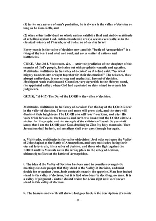 (1) in the very nature of man's probation, he is always in the valley of decision as
long as he is on earth, and
(2) when either individuals or whole nations exhibit a final and stubborn attitude
of rebellion against God, judicial hardening always occurs eventually, as in the
classical instance of Pharaoh, or of Judas, or of secular Israel.
Every man is in the valley of decision now; and his "battle of Armageddon" is a
thing of the heart and mind and soul, and not a matter of nations and
battlefields.
COKE, "Joel 3:14. Multitudes, &c.— After the prediction of the slaughter of the
enemies of God's people, Joel cries out with prophetic warmth and agitation,
Multitudes, multitudes in the valley of decision! as if he had said, "See what
mighty numbers are brought together for their destruction!" The sentence, thus
abrupt and broken, is very strong and emphatical. Instead of decision,
Houbigant reads excision; and Chandler, very agreeably to the Hebrew word,
the appointed valley; where God had appointed or determined to execute his
judgments.
GUZIK, " (14-17) The Day of the LORD in the valley of decision.
Multitudes, multitudes in the valley of decision! For the day of the LORD is near
in the valley of decision. The sun and moon will grow dark, and the stars will
diminish their brightness. The LORD also will roar from Zion, and utter His
voice from Jerusalem; the heavens and earth will shake; but the LORD will be a
shelter for His people, and the strength of the children of Israel. So you shall
know that I am the LORD your God, dwelling in Zion My holy mountain. Then
Jerusalem shall be holy, and no aliens shall ever pass through her again.
a. Multitudes, multitudes in the valley of decision! Joel looks out upon the Valley
of Jehoshaphat at the Battle of Armageddon, and sees multitudes facing their
eternal fate - truly, it is a valley of decision, and those who fight against the
LORD and His Messiah are in the wrong place in the valley of decision,
ultimately fulfilled at the Battle of Armageddon.
i. The idea of the Valley of Decision has been used in countless evangelistic
meetings to show people that they stand in the Valley of Decision, and must
decide for or against Jesus. Joels context is exactly the opposite. Man does indeed
stand in the valley of decision, but it is God who does the deciding, not man. It is
a valley of judgment - and we should decide for Jesus right now so we never
stand in this valley of decision.
b. The heavens and earth will shake: Joel goes back to the descriptions of cosmic
85
 