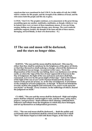 cataclysm that were mentioned in Joel 2:30-31. In the midst of it all, the LORD
will be a shelter for His people, and the strength of the children of Israel, and He
will restore both His people and His city to glory.
LANGE, “Joel 3:14. The prophet continues, as in amazement at the great throng
assembling upon one another, multitudes, multitudes, as though, whichever way
he looked, there were yet more of these tumultuous masses. It was one living,
surging, boiling sea; throngs upon throngs, mere throngs. The word rendered
multitudes suggests, besides, the thought of the hum and din of these masses,
thronging, onward blindly, to their own destruction.—F.]
15 The sun and moon will be darkened,
and the stars no longer shine.
BARNES, "The sun and the moon shall be darkened - This may be,
either that they shall be outshone by the brightness of the glory of Christ,
or that they themselves shall undergo a change, whereof the darkness at
the Crucifixion was an image. An ancient writer says ; “As in the
dispensation of the Cross the sun failing, there was darkness over all the
earth, so when the ‘sign of the Son of man’ appeareth in heaven in the
Day of Judgment, the light of the sun and moon and stars shall fail,
consumed, as it were by the great might of that sign.” And as the failure
of the light of the sun at our Lord’s Passion betokened the shame of
nature at the great sin of man, so, at the Day of Judgment, it sets before
us the awfulness of God’s judgments, as though “it dared not behold the
severity of Him who judgeth and returneth every man’s work upon his
own head;” as though “every creature, in the sufferings of others, feared
the judgment on itself.”
CLARKE, "The sun and the moon shall be darkened - High and mighty
states shall be eclipsed, and brought to ruin, and the stars - petty states,
princes, and governors - shall withdraw their shining; withhold their
influence and tribute from the kingdoms to which they have belonged,
and set up themselves as independent governors.
GILL, "The sun and moon shall be darkened,.... Both the politic and
ecclesiastic state of antichrist shall be ruined and destroyed; it shall
"fare" with Rome Papal as it did with Rome Pagan, at the time of its
86
 