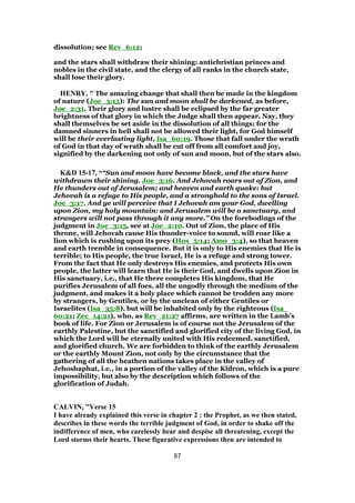 dissolution; see Rev_6:12;
and the stars shall withdraw their shining: antichristian princes and
nobles in the civil state, and the clergy of all ranks in the church state,
shall lose their glory.
HENRY, " The amazing change that shall then be made in the kingdom
of nature (Joe_3:15): The sun and moon shall be darkened, as before,
Joe_2:31. Their glory and lustre shall be eclipsed by the far greater
brightness of that glory in which the Judge shall then appear. Nay, they
shall themselves be set aside in the dissolution of all things; for the
damned sinners in hell shall not be allowed their light, for God himself
will be their everlasting light, Isa_60:19. Those that fall under the wrath
of God in that day of wrath shall be cut off from all comfort and joy,
signified by the darkening not only of sun and moon, but of the stars also.
K&D 15-17, ““Sun and moon have become black, and the stars have
withdrawn their shining. Joe_3:16. And Jehovah roars out of Zion, and
He thunders out of Jerusalem; and heaven and earth quake: but
Jehovah is a refuge to His people, and a stronghold to the sons of Israel.
Joe_3:17. And ye will perceive that I Jehovah am your God, dwelling
upon Zion, my holy mountain: and Jerusalem will be a sanctuary, and
strangers will not pass through it any more.” On the forebodings of the
judgment in Joe_3:15, see at Joe_2:10. Out of Zion, the place of His
throne, will Jehovah cause His thunder-voice to sound, will roar like a
lion which is rushing upon its prey (Hos_5:14; Amo_3:4), so that heaven
and earth tremble in consequence. But it is only to His enemies that He is
terrible; to His people, the true Israel, He is a refuge and strong tower.
From the fact that He only destroys His enemies, and protects His own
people, the latter will learn that He is their God, and dwells upon Zion in
His sanctuary, i.e., that He there completes His kingdom, that He
purifies Jerusalem of all foes, all the ungodly through the medium of the
judgment, and makes it a holy place which cannot be trodden any more
by strangers, by Gentiles, or by the unclean of either Gentiles or
Israelites (Isa_35:8), but will be inhabited only by the righteous (Isa_
60:21; Zec_14:21), who, as Rev_21:27 affirms, are written in the Lamb's
book of life. For Zion or Jerusalem is of course not the Jerusalem of the
earthly Palestine, but the sanctified and glorified city of the living God, in
which the Lord will be eternally united with His redeemed, sanctified,
and glorified church. We are forbidden to think of the earthly Jerusalem
or the earthly Mount Zion, not only by the circumstance that the
gathering of all the heathen nations takes place in the valley of
Jehoshaphat, i.e., in a portion of the valley of the Kidron, which is a pure
impossibility, but also by the description which follows of the
glorification of Judah.
CALVIN, "Verse 15
I have already explained this verse in chapter 2 : the Prophet, as we then stated,
describes in these words the terrible judgment of God, in order to shake off the
indifference of men, who carelessly hear and despise all threatening, except the
Lord storms their hearts. These figurative expressions then are intended to
87
 