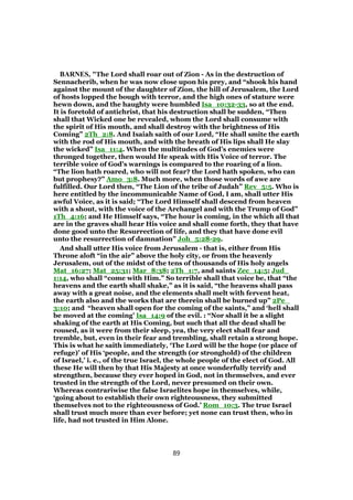 BARNES, "The Lord shall roar out of Zion - As in the destruction of
Sennacherib, when he was now close upon his prey, and “shook his hand
against the mount of the daughter of Zion, the hill of Jerusalem, the Lord
of hosts lopped the bough with terror, and the high ones of stature were
hewn down, and the haughty were humbled Isa_10:32-33, so at the end.
It is foretold of antichrist, that his destruction shall be sudden, “Then
shall that Wicked one be revealed, whom the Lord shall consume with
the spirit of His mouth, and shall destroy with the brightness of His
Coming” 2Th_2:8. And Isaiah saith of our Lord, “He shall smite the earth
with the rod of His mouth, and with the breath of His lips shall He slay
the wicked” Isa_11:4. When the multitudes of God’s enemies were
thronged together, then would He speak with His Voice of terror. The
terrible voice of God’s warnings is compared to the roaring of a lion.
“The lion hath roared, who will not fear? the Lord hath spoken, who can
but prophesy?” Amo_3:8. Much more, when those words of awe are
fulfilled. Our Lord then, “The Lion of the tribe of Judah” Rev_5:5. Who is
here entitled by the incommunicable Name of God, I am, shall utter His
awful Voice, as it is said; “The Lord Himself shall descend from heaven
with a shout, with the voice of the Archangel and with the Trump of God”
1Th_4:16; and He Himself says, “The hour is coming, in the which all that
are in the graves shall hear His voice and shall come forth, they that have
done good unto the Resurrection of life, and they that have done evil
unto the resurrection of damnation” Joh_5:28-29.
And shall utter His voice from Jerusalem - that is, either from His
Throne aloft “in the air” above the holy city, or from the heavenly
Jerusalem, out of the midst of the tens of thousands of His holy angels
Mat_16:27; Mat_25:31; Mar_8:38; 2Th_1:7, and saints Zec_14:5; Jud_
1:14, who shall “come with Him.” So terrible shall that voice be, that “the
heavens and the earth shall shake,” as it is said, “the heavens shall pass
away with a great noise, and the elements shall melt with fervent heat,
the earth also and the works that are therein shall be burned up” 2Pe_
3:10; and “heaven shall open for the coming of the saints,” and ‘hell shall
be moved at the coming’ Isa_14:9 of the evil. : “Nor shall it be a slight
shaking of the earth at His Coming, but such that all the dead shall be
roused, as it were from their sleep, yea, the very elect shall fear and
tremble, but, even in their fear and trembling, shall retain a strong hope.
This is what he saith immediately, ‘The Lord will be the hope (or place of
refuge)’ of His ‘people, and the strength (or stronghold) of the children
of Israel,’ i. e., of the true Israel, the whole people of the elect of God. All
these He will then by that His Majesty at once wonderfully terrify and
strengthen, because they ever hoped in God, not in themselves, and ever
trusted in the strength of the Lord, never presumed on their own.
Whereas contrariwise the false Israelites hope in themselves, while,
‘going about to establish their own righteousness, they submitted
themselves not to the righteousness of God.’ Rom_10:3. The true Israel
shall trust much more than ever before; yet none can trust then, who in
life, had not trusted in Him Alone.
89
 