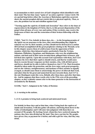 to accommodate to their carnal view of God's kingdom which identified it with
their state! The fact that Amos "spoke of `an entire captivity' (Amos 1:6,9),"[9]
at a period long before either the Assyrian or Babylonian captivities occurred,
shows the ancient prophets did not restrict this to a physical captivity. Then, as
now, the problem was sin and rebellion against God.
"Turning again the captivity of Judah and Jerusalem" thus refers to the times of
regeneration in the kingdom of Christ, that is, to this present dispensation of the
gospel when all men, of every race and nation, if they so desire, may receive the
forgiveness of their sins and the restoration of their broken fellowship with the
Father.
COKE, "Joel 3:1. For, behold, in those days, &c.— As the foregoing promise of
the Spirit was an assurance to the Jews, that, notwithstanding they might be
reduced very low by their enemies, yet they should not be destroyed as a nation
till God had accomplished all the great prophesies relating to the Messiah; so he
in this chapter assures them of a deliverance from the oppression of their
enemies, which they then laboured under; particularly from the Tyrians,
Sidonians, Philistines, Egyptians, and Idumaeans, who were the neighbouring
nations, and had each in their turns invaded them, pillaged their treasures, and
led them into captivity. Upon this account God expostulates with them, Joel 3:2-6
promises the Jews that their captives should return, and that he would cause
them to execute his just vengeance on their enemies, who, with all their power
and forces, should not be able to deliver themselves; Joel 3:7-16. That Jerusalem
should be taken under his protection, and the Jews enjoy such great prosperity,
and see the violence, unrighteousness, and insolence of their enemies so signally
avenged, as should cause them to acknowledge the power of Jehovah their God,
and adore him for his great and unmerited favours towards them; Joel 3:17 to
the end. Houbigant reads this verse, Behold, after those days, and after that time,
&c. And he supposes that these words refer to the 27th verse of the preceding
chapter, as they evidently cannot refer to the times posterior to the destruction of
Jerusalem by the Romans.
GUZIK, "Joel 3 - Judgment in the Valley of Decision
A. A warning to the nations.
1. (1-3) A promise to bring back scattered and mistreated Israel.
For behold, in those days and at that time, when I bring back the captives of
Judah and Jerusalem, I will also gather all nations, and bring them down to the
Valley of Jehoshaphat; and I will enter into judgment with them there on
account of My people, My heritage Israel, whom they have scattered among the
nations; they have also divided up My land. They have cast lots for My people,
have given a boy as payment for a harlot, and sold a girl for wine, that they may
drink.
9
 