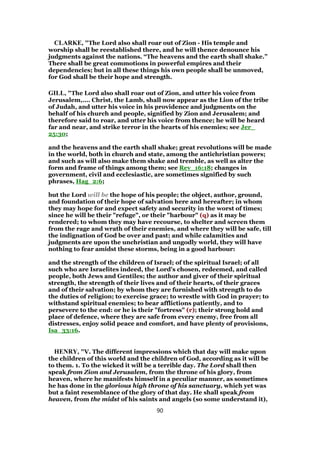 CLARKE, "The Lord also shall roar out of Zion - His temple and
worship shall be reestablished there, and he will thence denounce his
judgments against the nations. “The heavens and the earth shall shake.”
There shall be great commotions in powerful empires and their
dependencies; but in all these things his own people shall be unmoved,
for God shall be their hope and strength.
GILL, "The Lord also shall roar out of Zion, and utter his voice from
Jerusalem,.... Christ, the Lamb, shall now appear as the Lion of the tribe
of Judah, and utter his voice in his providence and judgments on the
behalf of his church and people, signified by Zion and Jerusalem; and
therefore said to roar, and utter his voice from thence; he will be heard
far and near, and strike terror in the hearts of his enemies; see Jer_
25:30;
and the heavens and the earth shall shake; great revolutions will be made
in the world, both in church and state, among the antichristian powers;
and such as will also make them shake and tremble, as well as alter the
form and frame of things among them; see Rev_16:18; changes in
government, civil and ecclesiastic, are sometimes signified by such
phrases, Hag_2:6;
but the Lord will be the hope of his people; the object, author, ground,
and foundation of their hope of salvation here and hereafter; in whom
they may hope for and expect safety and security in the worst of times;
since he will be their "refuge", or their "harbour" (q) as it may be
rendered; to whom they may have recourse, to shelter and screen them
from the rage and wrath of their enemies, and where they will be safe, till
the indignation of God be over and past; and while calamities and
judgments are upon the unchristian and ungodly world, they will have
nothing to fear amidst these storms, being in a good harbour:
and the strength of the children of Israel; of the spiritual Israel; of all
such who are Israelites indeed, the Lord's chosen, redeemed, and called
people, both Jews and Gentiles; the author and giver of their spiritual
strength, the strength of their lives and of their hearts, of their graces
and of their salvation; by whom they are furnished with strength to do
the duties of religion; to exercise grace; to wrestle with God in prayer; to
withstand spiritual enemies; to bear afflictions patiently, and to
persevere to the end: or he is their "fortress" (r); their strong hold and
place of defence, where they are safe from every enemy, free from all
distresses, enjoy solid peace and comfort, and have plenty of provisions,
Isa_33:16.
HENRY, "V. The different impressions which that day will make upon
the children of this world and the children of God, according as it will be
to them. 1. To the wicked it will be a terrible day. The Lord shall then
speak from Zion and Jerusalem, from the throne of his glory, from
heaven, where he manifests himself in a peculiar manner, as sometimes
he has done in the glorious high throne of his sanctuary, which yet was
but a faint resemblance of the glory of that day. He shall speak from
heaven, from the midst of his saints and angels (so some understand it),
90
 