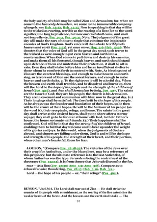the holy society of which may be called Zion and Jerusalem; for, when we
come to the heavenly Jerusalem, we come to the innumerable company
of angels; see Heb_12:22, Heb_12:25. Now is speaking in that day will be
to the wicked as roaring, terrible as the roaring of a lion (for so the word
signifies); he long kept silence, but now our God shall come, and shall
not keep silence, Psa_50:3, Psa_50:21. Note, The judgment of the great
day will make the ears of those to tingle that continue the implacable
enemies of God's kingdom. God's voice will then shake terribly both
heaven and earth (Isa_2:21), yet once more, Hag_2:6; Heb_12:26. This
denotes that the voice of God will in the great day speak such terror to
the wicked as were enough to put even heaven and earth into a
consternation. When God comes to pull down and destroy his enemies,
and make them all his footstool, though heaven and earth should stand
up in defence of them and undertake their protection, it shall be all in
vain. Even they shall shake before him and be an insufficient shelter to
those whom he comforts forth to contend with. Note, As blessings out of
Zion are the sweetest blessings, and enough to make heaven and earth
sing, so terrors out of Zion are the sorest terrors, and enough to make
heaven and earth shake. 2. To the righteous it will be a joyful day. When
the heaven and earth shall tremble, and be dissolved and burnt up, then
will the Lord be the hope of his people and the strength of the children of
Israel (Joe_3:16), and then shall Jerusalem be holy, Joe_3:17. The saints
are the Israel of God; they are his people; the church is his Jerusalem.
They are in covenant and communion with him; now in the great day, (1.)
Their longings shall be satisfied: The Lord will be the hope of his people.
As he always was the founder and foundation of their hopes, so he then
will be the crown of their hopes. He will be the harbour of his people (so
the word is), their receptacle, refuge, and home. The saints in the great
day shall arrive at the desired haven, shall put to shore after a stormy
voyage; they shall go to be for ever at home with God, to their Father's
house, the house not made with hands. (2.) Their happiness shall be
confirmed. God will be in that day the strength of the children of Israel,
enabling them to bid that day welcome and to bear up under the weight
of its glories and joys. In this world, when the judgments of God are
abroad, and sinners are falling under them, God is and will be the hope
and strength of his people, the strength of their heart, and their portion,
when other men's hearts fail them for fear.
JAMISON, "(Compare Eze_38:18-22). The victories of the Jews over
their cruel foe Antiochus, under the Maccabees, may be a reference of
this prophecy; but the ultimate reference is to the last Antichrist, of
whom Antiochus was the type. Jerusalem being the central seat of the
theocracy (Psa_132:13), it is from thence that Jehovah discomfits the foe.
roar — as a lion (Jer_25:30; Amo_1:2; Amo_3:8). Compare as to
Jehovah’s voice thundering, Psa_18:13; Hab_3:10, Hab_3:11.
Lord ... the hope of his people — or, “their refuge” (Psa_46:1).
BENSON, "Joel 3:16. The Lord shall roar out of Zion — He shall strike the
enemies of his people with astonishment, as the roaring of the lion astonishes the
weaker beasts of the forest. And the heavens and the earth shall shake — The
91
 