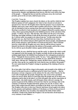 destruction shall be as certain and dreadful as though God’s enemies were
destroyed by thunder and lightning from heaven. But the Lord will be the hope
of his people — Though the heaven and the earth pass away, his word and
promise, given to his servants, shall not pass away.
CALVIN, "Verse 16
The Prophet explains here more clearly his object, or the end for which he had
hitherto spoken of God’s judgment; for what we have heard served only to
spread terror: but now the Prophet shows that his purpose was to console the
faithful, and to give some relief to their troubles and sorrows. This is the reason
why he introduces God as roaring from Zion and crying from Jerusalem.
Roaring is ascribed to God, inasmuch as he compares himself in another place to
a lion, when representing himself as the faithful protector of the salvation of his
people: “I will be,” he says, “like the lion, who suffers not the prey to be taken
from him, but boldly defends it with all the fierceness he possesses: so also will I
do, I will not suffer my people to be taken from me.” In this sense does the
Prophet now say, that God will roar from Zion. God had been for a time
despised; for the nations had prevailed against his chosen people, and plundered
them at their pleasure; and God then exercised not his power. Since God had
been for a time still, the Prophet says now, that he will not always conceal
himself, but that he will undertake the defense of his people, and be like a lion;
for he will rise up in dreadful violence against all his enemies.
And tremble, he says, shall the heaven and the earth. As almost the whole world
was opposed to his elect people, the Prophet carefully dwells on this point, that
nothing might hinder the faithful from looking for the redemption promised to
them: “Though the heaven and the earth,” he says, “raise oppositions God will
yet prevail by his wonderful power.Tremble, he says, shall all the elements;
what, then, will men do? Though they muster all their forces, and try all means,
can they close up the way against the Lord, that he may not deliver his people?”
We now understand the Prophet’s design in speaking of the shaking of heaven
and earth.
He at last adds, God will be a hope to his people, and strength to the children of
Israel. In this part he gives a sufficient proof of what I have stated, — that he
denounces extreme vengeance on the nations for the sake of his Church; for the
Lord will at length pity his people, though they may seem to have perished
before he succors them. However past hope then the people may be in their own
estimation and in that of all others, yet God will again raise up the expectation of
all the godly, who shall remain, and will inspire them with new courage. He
speaks in general of the children of Israel; but what he says belongs only to the
remnant, of which the Prophet had lately spoken; for not all, we know, who
derive their origin from the fathers according to the flesh, were true Israelites.
The Prophet refers here to the true Church; and hence Israel ought to be taken
for the genuine and legitimate children of Abraham; as Christ, in the person of
Nathanael, calls those true Israelites who imitated the faith of their father
Abraham. I shall to-day finish this Prophet; I do not therefore dwell much on
every sentence. It now follows —
92
 