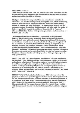 COFFMAN, "Verse 16
"And Jehovah will roar from Zion, and utter his voice from Jerusalem; and the
heavens and the earth shall shake; but Jehovah will be a refuge unto his people,
and a stronghold to the children of Israel.
The figure of the Lord roaring out of Zion and Jerusalem is a reminder of
"how" the Lord does his roaring, namely, through his word, which traditionally,
and even in the instance of the gospel, comes not from Rome, Salt Lake City,
Boston, or Moscow, but from Jerusalem! The shaking of the heavens and the
earth show that the figure of the final judgment is still being used. The author of
Hebrews specifically equated the shaking of the earth with its "removal"
(Hebrews 12:26-28) at the time of the great judgment. (See my Commentary on
Hebrews, pp. 334-336.)
"Jehovah will be a refuge to his people ... a stronghold to the children of
Israel ..." There is no reference here to the fleshly members of Abraham's
descendants; it is the spiritual remnant, the genuine children of Abraham, the
spiritual Israel which is meant. Note also, that their refuge and stronghold will
not be a fortress in Jerusalem, but God himself, namely, as recipients of his
blessings under the new covenant "in Christ." Those commentaries which
explain this in fanciful terms of how the "Jews were victorious over their cruel
foes under Antiochus,"[26] and envision this as a prophecy that God will come to
Jerusalem and protect and promote Israel in the physical and secular sense have
failed to see the eternal and worldwide proportions of this great passage in its
truly spiritual sense.
COKE, "Joel 3:16. The Lord—shall roar out of Zion— This verse may be thus
paraphrased; "Thus shall Jehovah take vengeance on the enemies of his people,
and make the inhabitants of Zion and Jerusalem to execute his judgments upon
them, like a roaring lion devouring his prey. Their destruction shall be as
certain, as if they were destroyed by thunders and lightnings from heaven, or
swallowed up by an earthquake. But Jehovah shall be a sure refuge to his
believing people, and his mighty arm shall save the children of Israel." See Isaiah
13:13. Psalms 14:6; Psalms 61:4.
ELLICOTT, "(16) The Lord also shall roar . . .—This is the key-note of the
prophecy of Amos, who opens his appeal with these words. The majestic roar of
the lion is transferred to express victorious utterance of the Lord’s judgment: it
is irresistible. As St. Paul wrote, “The Lord Himself shall descend from heaven
with a shout, with the voice of the archangel, and with the trump of God” (1
Thessalonians 2:16). The temporal success of the Jews in their future conflict
with their enemies is blended with the final triumph of the Lord in the judgment
day.
93
 