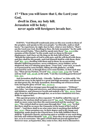 17 “Then you will know that I, the Lord your
God,
dwell in Zion, my holy hill.
Jerusalem will be holy;
never again will foreigners invade her.
BARNES, "God Himself wondrously joins on His own words to those of
the prophet, and speaks to His own people; “so (literally, and) ye shall
know,” by experience, by sight, face to face, what ye now believe, “that I
am the Lord your God, dwelling in Zion, My holy mountain.” So He saith
in the second Psalm, “Then shall he speak unto them” Psa_2:5-6 (the
enemies of His Christ) “in His wrath, and vex them in His sore
displeasure; And I have set My king on My holy hill of Zion;” and,
“Behold the tabernacle of God is with men, and He will dwell with them,
and they shall be His people, and God Himself shall be with them, their
God” Rev_21:3, dwelling with them and in them, by an unvarying,
blissful, hallowing presence, never withdrawn, never hidden, never
shadowed, but ever shining upon them. “Your God,” your own, as much
as if possessed by none besides, filling all with gladness, yet fully
possessed by each, as though there were none besides, so that each may
say, “Thou art my Portion, O Lord” Psa_119:57; Lam_3:24; my “Lord,
and my God” Joh_20:28, as He saith, “I am thy exceeding great Reward”
Gen_15:1.
And Jerusalem shall be holy - Literally, “holiness” as John saith, “He
carried me away in the Spirit to a great and high mountain, and shewed
me that great city, the holy Jerusalem, descending out of heaven from
God, having the glory of God” Rev_21:10-11.
And there shall no stranger pass through her anymore - “Without,”
says John, “are dogs and sorcerers, and whoremongers, and murderers,
and idolaters, and whosoever loveth and maketh a lie” Rev_22:15. None
alien from her shall pass through her, so as to have dominion over her,
defile or oppress her.
This special promise is often repeated. “It shall be called the way of
holiness, the unclean shall not pass over it” Isa_35:8. “Henceforth there
shall no more come into thee the uncircumcised and the unclean” Isa_
52:1. “The wicked shall no more pass through thee” Nah_1:15. “In that
day there shall be no more the Canaanite in the house of the Lord of
hosts” . “And there shall in no wise enter into it anything that defileth”
Rev_21:27. These promises are, in their degree and in the image and
beginning, made good to the Church here, to be fully fulfilled when it
shall be “a glorious Church, not having spot or wrinkle or any such thing,
but holy and without blemish” Eph_5:27. Here they do not pass through
her, so as to overcome; “the gates of hell shall not prevail against her.”
However near, as hypocrites, they come to her, they feel in themselves
94
 