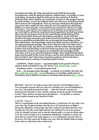 Jerusalem be holy, the holy city indeed; such shall the heavenly
Jerusalem be, such the glorious church, without spot, or wrinkle, or any
such thing. Jerusalem shall be holiness (so the word is); it shall be
perfectly holy; there shall be no remainder of sin in it. The gospel-church
is a holy society, even in its militant state, but will never be holiness itself
till it comes to be triumphant. Then no stranger shall pass through her
any more; there shall not enter into the New Jerusalem any thing that
defiles or works iniquity; none shall be there but those who have a right
to be there, none but its own citizens; for it shall be an unmixed society.
(4.) God shall in all this be manifested and magnified: So shall you know
that I am the Lord your God. By the sanctifying and glorifying of the
church God will be known in his holiness and glory, as the God that
dwells in his holy mountain and makes it holy by dwelling in it; and those
that are sanctified and glorified are so through the knowledge of him
that called them. The knowledge which true believers have of God is, [1.]
An appropriating knowledge. They know that he is the Lord their God,
yet not theirs only, but theirs in common with the whole church, that he
is their God, but dwelling in Zion his holy mountain; for, though faith
appropriates, it does not engross or monopolize the privileges of the
covenant. [2.] It is an experimental knowledge. They shall find him their
hope and strength in the worst of times, and so they shall know that he is
the Lord their God. Those know best the goodness of God who have
tasted and seen it, and have found him good to them.
JAMISON, "shall ye know — experimentally by the proofs of favors
which I shall vouchsafe to you. So “know” (Isa_60:16; Hos_2:20).
dwelling in Zion — as peculiarly your God.
holy ... no strangers pass through — to attack, or to defile, the holy city
(Isa_35:8; Isa_52:1; Zec_14:21). Strangers, or Gentiles, shall come to
Jerusalem, but it shall be in order to worship Jehovah there (Zec_14:16).
BENSON, "Joel 3:17. So shall ye know that I am the Lord dwelling in Zion —
Very graciously present with you, and ever watching over you and delighting to
save you. Then shall Jerusalem be holy — After the church’s enemies are
destroyed, the Messiah is come, and the remnant saved, the people of God shall
be holy. There shall no strangers pass through her — No profane or unclean
person shall be found in the church of Christ.
CALVIN, "Verse 17
This is a confirmation of the preceding doctrine, ye shall know, he says, that I am
your God. The Prophet intimates that the favor of God had been so hidden
during the afflictions of the people, that they could not but think that they were
forsaken by God. His word ought indeed to be sufficient for us in the greatest
evils; for though God may cast us into the deepest gulfs, yet when he shines upon
us by his word, it ought to be a consolation abundantly available to sustain our
souls. But yet, unless God really appears, we are confounded, and ask where is
his power. For this reason the Prophet now says, that the faithful shall at length
know, that is, really know him as their God.
96
 