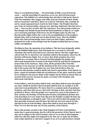 There is a twofold knowledge, — the knowledge of faith, received from his
word, — and the knowledge of experience, as we say, derived from actual
enjoyment. The faithful ever acknowledge that salvation is laid up for them in
God; but sometimes they stagger and suffer grievous torments in their minds,
and are tossed here and there. However it may be with them, they certainly do
not by actual enjoyment know God to be their Father. The Prophet therefore
now treats of real knowledge, when he says, that they shall know that they have a
God, — how are they to know this? By experience. Now this passage teaches us,
that though God should not put forth his hand manifestly to help us, we ought
yet to entertain good hope of his favor; for the Prophet spoke for this end, —
that the godly might, before the event or the accomplishment of the prophecy
should come, look to God and cast on him all their cares. Then the faithful,
before they had real knowledge, knew God to be their Father, and hence
hesitated not to flee to him though what the Prophet testified had not yet been
visibly accomplished.
Dwelling in Zion, the mountain of my holiness: This has been designedly added,
that the faithful might know, that God made not a covenant in vain with
Abraham, that mount Zion had not in vain been chosen, that they might there
call on God; for we must have our attention called to the promises, otherwise all
doctrine will become frigid. Now we know that all the promises have been
founded on a covenant, that is, because God had adopted the people, and
afterwards deposited his covenant in the hand of David, and then he designated
mount Zion as his sanctuary. Since, then, all the promises flow from this
fountain, it was necessary to call the attention of the Jews to the covenant: and
this is the reason why the Prophet says now that God dwells in Zion; for
otherwise this doctrine would no doubt only lead to superstition. God, indeed, we
know, cannot be included within the circumference of any place, much less could
he be confined to the narrow limits of the temple; but he dwelt on mount Zion on
account of his own law, because he made a covenant with Abraham, and
afterwards with David.
It then follows, And Jerusalem shall be holy, and aliens shall not pass through it
any more. While he declares that Jerusalem shall be holy, he exempts it at the
same time from profanation. We know that it is a common mode of speaking in
Scripture, and what often occurs, that God’s heritage is holy, and also, that they
profaned it. Hence, when the people were exposed as a prey to the pleasure of
their enemies, the heritage of God became forsaken and polluted, profane men
trod Jerusalem as it were under foot. But now the Prophet exempts the holy city
from this pollution, as though he said, “The Lord will not allow his people to be
thus miserably harassed, and will show that this city has been chosen by him,
and that he has in it his dwelling. Aliens then shall no more pass through it —
Why? For it is first the holy city of God, and then, of his Church.
But as this promise extends to the whole kingdom of Christ, God doubtless
makes here a general promise, that he will be the protector of his Church, that it
may not be subject to the will of enemies; and yet we see that it often happens
otherwise. But this ought to be imputed to our sins, for we make the breaches.
God would, indeed be a wall and a rampart to us, as it is said elsewhere, (Isaiah
97
 