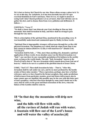 26:1;) but we betray his Church by our sins. Hence aliens occupy a place in it: Ye
we see at this day; for Antichrist, as it has been foretold, has now for ages
exercised dominion in God’s sanctuary. Since it is so, we ought to mourn at
seeing God’s holy Church profaned. Let us yet know, that God will take care to
gather his elect, and to cleanse them from every pollution and defilement. It
follows —
COFFMAN, "Verse 17
"So shall ye know that I am Jehovah your God, dwelling in Zion my holy
mountain: then shall Jerusalem be holy, and there shall no strangers pass
through her any more.
This is a description of the spiritual Zion, mentioned in the preceding verse. It
was beautifully understood and commented upon by Hailey in these words:
"Spiritual Zion is impregnable; strangers will not pass through her as they did
physical Jerusalem. The kingdom over which Jehovah reigns from Zion is one
that cannot be shaken (Hebrews 12:28); it will stand forever" (Daniel 2:44;
7:13,14).[27]
"Jerusalem shall be holy ..." This, more than anything else, demands a spiritual
application of these words. In no absolute sense was the literal Jerusalem ever
"holy"; nor can there be any reasonable postulation of its holiness in the earthly
sense, as long as the world stands. The only "holy Jerusalem" known to the
Word of God is that of "the new Jerusalem which cometh down from God out of
heaven," which to be sure is a symbol of the glorified church of Jesus Christ.
COKE, "Joel 3:17. Then shall Jerusalem be holy— That is, "After this,
Jerusalem shall be safe under my care, and be no more profaned by the hostile
armies of these mine enemies." These expressions, perhaps, may have a further
reference; and as we have found in the former prophets, that, under predictions
of deliverances from particular enemies, great and future deliverances also in
some remote ages are signified, this possibly may be the case with this latter part
of Joel's prophesy; wherein it has been thought by some (and I doubt not is the
case), that he refers to the great and final restoration of the Jews, when the
fulness of the Gentiles shall be come in.
18 “In that day the mountains will drip new
wine,
and the hills will flow with milk;
all the ravines of Judah will run with water.
A fountain will flow out of the Lord’s house
and will water the valley of acacias.[d]
98
 