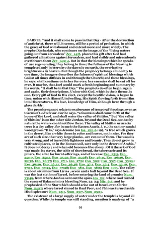 BARNES, "And it shall come to pass in that Day - After the destruction
of antichrist, there will, it seems, still be a period of probation, in which
the grace of God will abound and extend more and more widely. The
prophet Zechariah, who continues on the image, of the “living waters
going out from Jerusalem” Zec_14:8, places this gift after God had
gathered all nations against Jerusalem, and had visibly and miraculously
overthrown them Zec_14:2-4. But in that the blessings which he speaks
of, are regenerating, they belong to time; the fullness of the blessing is
completed only in eternity; the dawn is on earth, the everlasting
brightness is in heaven. But though the prophecy belongs eminently to
one time, the imagery describes the fulness of spiritual blessings which
God at all times diffuses in and through the Church; and these blessings,
he says, shall continue on in her for ever; her enemies shall be cut off for
ever. It may be, that Joel would mark a fresh beginning and summary by
his words, “It shall be in that Day.” The prophets do often begin, again
and again, their descriptions. Union with God, which is their theme, is
one. Every gift of God to His elect, except the beatific vision, is begun in
time, union with Himself, indwelling, His Spirit flowing forth from Him
into His creatures, His love, knowledge of Him, although here through a
glass darkly.
The promise cannot relate to exuberance of temporal blessings, even as
tokens of God’s favor. For he says, “a fountain shall come forth of the
house of the Lord, and shall water the valley of Shittim.” But “the valley
of Shittim” is on the other side Jordan, beyond the Dead Sea, so that by
nature the waters could not flow there. The valley of Shittim or acacia
trees is a dry valley, for in such the Easten Acacia, i. e., the sant or sandal
wood grows. “It is,” says Jerome (on Isa_12:1-6 :19), “a tree which grows
in the desert, like a white thorn in color and leaves, not in size. For they
are of such size, that very large planks , are cut out of them. The wood is
very strong, and of incredible lightness and beauty. They do not grow in
cultivated places, or in the Roman soil, save only in the desert of Arabia.”
It does not decay ; and when old becomes like ebony . Of it the ark of God
was made, its staves, the table of showbread, the tabernacle and its
pillars, the altar for burnt-offerings, and of incense Exo_25:5, Exo_
25:10, Exo_25:13, Exo_25:23, Exo_25:28; Exo_26:15, Exo_26:26, Exo_
26:32, Exo_26:37; Exo_27:1, Exo_27:6; Exo_30:1; Exo_35:7, Exo_35:24;
Exo_36:20, Exo_36:31, Exo_36:36; Exo_37:1, Exo_37:4, Exo_37:10, Exo_
37:15, Exo_37:25, Exo_37:28; Exo_38:1, Exo_38:6; Deu_10:3. The valley
is about six miles from Livias , seven and a half beyond the Dead Sea . It
was the last station of Israel, before entering the land of promise Num_
33:49, from where Joshua sent out the spies Jos_2:1; where God turned
the curse of Balaam into a blessling Num. 23; 24; Mic_6:5; and he
prophesied of the Star which should arise out of Israel, even Christ
Num_24:17; where Israel sinned in Baal Peor, and Phineas turned aside
His displeasure Num_25:1, Num_25:7, Num_25:11.
The existence of a large supply of water under the temple is beyond all
question. While the temple was still standing, mention is made up of “a
99
 