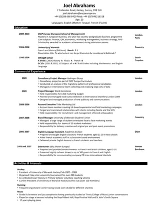 Joel Abrahams
                                          2 Cullesden Road, Kenley, Surrey, CR8 5LR
                                                joel.abrahams@escpeurope.eu
                                        +44 (0)208 668 8429 Mob: +44 (0)7846216318
                                                           Age: 23
                                      Languages: English (Mother Tongue) French (Fluent)
Education
   2009-2010            ESCP Europe (European School of Management)                                                        London,
                        Masters in European Business, one year two country postgraduate business programme                 Paris
                        Core subjects: Finance, QM, economics, marketing management, business strategy, NPD
                        Scholarship awarded for academic achievement during admissions exams

   2004-2008           University of Warwick                                                                               Coventry
                       French and History (BA Hons) Result: 2:1
                       Dissertation title: To what extent can Sergei Eisenstein be considered a Bolshevik?
   1996-2004           Whitgift School                                                                                     South
                       A levels: (2004) History A Music A French B                                                         Croydon
                       GCSEs: (2001 &2002) 10 Subjects all at A* & A Grades including Mathematics and English
                       Language

Commercial Experience

      2009             Consultancy Project Manager Hydrogen Group                                                          London
                       • Consultancy project as part of ESCP Europe Curriculum
                       • Conducted an analysis of the migratory patterns of professional candidates
                       • Managed an international team collecting and analysing large sets of data
      2009             Project Manager Ward Gemstones                                                                      London
                       • Held responsibility for £20k marketing budget
                       • Planned and managed trade sales exhibition at International Jewellery London 2009
                       • Designed and managed production of new publicity and communications

   2008-2009           Account Executive Tribe Marketing Ltd                                                               London
                       • Account team member creating UK-based experiential and field marketing campaigns
                       • Forged and maintained relationships with clients including Nestle and the NHS
                       • Held responsibility for recruitment and management of brand ambassadors

   2007-2008           Brand Manager University of Warwick Students’ Union                                                 Coventry
                       • Managed a large range of student-orientated face to face marketing events
                       • Held responsibility for teams of 10 student marketers
                       • Responsibility for delivery creative and original pre and post event promotions

   2006-2007           English Language Assistant Académie de Dijon                                                        Dijon
                       • Prepared and taught English classes to French students aged 11-20 in two schools
                       • Aided French academic staff in a classroom based environment
                       • Delivered private English lessons to French students and teachers

  2006 and 2007        Entertainer Siblu (Haven Europe)                                                                    Nantes
                       • Prepared and provided entertainments to French and British children, aged 5-16                    Bordeaux
                       • Presented nightly cabaret shows to up to 500 guests in French and English
                       • Responsibility for communicating company PR to an international clientele


Activities & Interests
  Hockey
  • President of University of Warwick Hockey Club 2007 – 2008
  • Organised 3 day inter-university tournament for over 200 students
  • Co-ordinated local ‘Hockey in Primary Schools’ voluntary coaching scheme
  • Current President of University of Warwick Hockey Alumni club (over 100 members)
  Running
  • Frequent long-distant runner having raised over £4,500 for different charities
  Music
  • Grade 8 clarinettist and jazz saxophonist having previously studied at Trinity College of Music junior conservatoire
  • Played on stage at venues including the Royal Albert Hall, Royal Festival Hall and St John’s Smith Square
  • 17 years playing piano
 