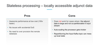 Stateless processing – locally accessible adjunct data
• Awesome performance at low cost (100x
faster)
• No issues with accidental DoS
• No need to over provision the remote
database
Pros Cons
• Does not work for cases where the adjunct
data is large and not co-partitionable in input
stream
• Auto-scaling the processor gets trickier
• Repartitioning the Input Kafka topic can mess
up local state
 