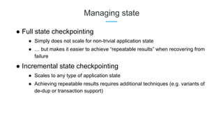 Managing state
● Full state checkpointing
● Simply does not scale for non-trivial application state
● … but makes it easier to achieve “repeatable results” when recovering from
failure
● Incremental state checkpointing
● Scales to any type of application state
● Achieving repeatable results requires additional techniques (e.g. variants of
de-dup or transaction support)
 