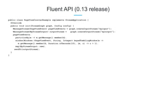 Fluent API (0.13 release)
public class PageViewCounterExample implements StreamApplication {
@Override
public void init(StreamGraph graph, Config config) {
MessageStream<PageViewEvent> pageViewEvents = graph.createInputStream(“myinput”);
MessageStream<MyStreamOutput> outputStream = graph.createOutputStream(“myoutput”);
pageViewEvents.
partitionBy(m -> m.getMessage().memberId).
window(Windows.<PageViewEvent, String, Integer> keyedTumblingWindow(m ->
m.getMessage().memberId, Duration.ofSeconds(10), (m, c) -> c + 1).
map(MyStreamOutput::new).
sendTo(outputStream);
}
}
 