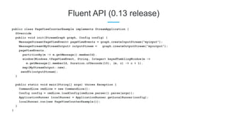Fluent API (0.13 release)
public class PageViewCounterExample implements StreamApplication {
@Override
public void init(StreamGraph graph, Config config) {
MessageStream<PageViewEvent> pageViewEvents = graph.createInputStream(“myinput”);
MessageStream<MyStreamOutput> outputStream = graph.createOutputStream(“myoutput”);
pageViewEvents.
partitionBy(m -> m.getMessage().memberId).
window(Windows.<PageViewEvent, String, Integer> keyedTumblingWindow(m ->
m.getMessage().memberId, Duration.ofSeconds(10), (m, c) -> c + 1).
map(MyStreamOutput::new).
sendTo(outputStream);
}
public static void main(String[] args) throws Exception {
CommandLine cmdLine = new CommandLine();
Config config = cmdLine.loadConfig(cmdLine.parser().parse(args));
ApplicationRunner localRunner = ApplicationRunner.getLocalRunner(config);
localRunner.run(new PageViewCounterExample());
}
}
 