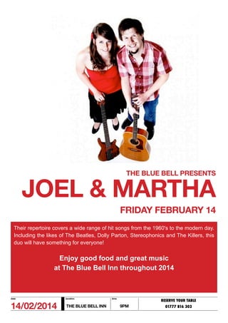 THE BLUE BELL PRESENTS

JOEL & MARTHA
FRIDAY FEBRUARY 14
Their repertoire covers a wide range of hit songs from the 1960's to the modern day.
Including the likes of The Beatles, Dolly Parton, Stereophonics and The Killers, this
duo will have something for everyone!

Enjoy good food and great music
at The Blue Bell Inn throughout 2014

date

location

14/02/2014

THE BLUE BELL INN

time

RESERVE YOUR TABLE

9PM

01777 816 303

 
