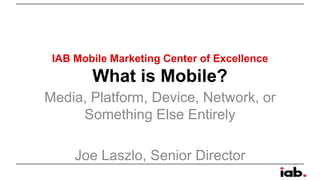 IAB Mobile Marketing Center of Excellence

What is Mobile?
Media, Platform, Device, Network, or
Something Else Entirely

Joe Laszlo, Senior Director

 