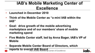 IAB’s Mobile Marketing Center of
Excellence
• Launched in December 2010

• Think of the Mobile Center as “a mini IAB withi...