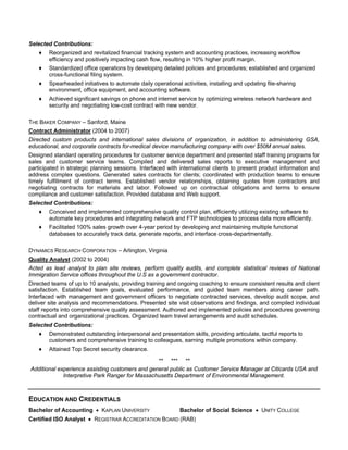Selected Contributions:
    ♦   Reorganized and revitalized financial tracking system and accounting practices, increasing workflow
        efficiency and positively impacting cash flow, resulting in 10% higher profit margin.
    ♦   Standardized office operations by developing detailed policies and procedures; established and organized
        cross-functional filing system.
    ♦   Spearheaded initiatives to automate daily operational activities, installing and updating file-sharing
        environment, office equipment, and accounting software.
    ♦   Achieved significant savings on phone and internet service by optimizing wireless network hardware and
        security and negotiating low-cost contract with new vendor.

THE BAKER COMPANY – Sanford, Maine
Contract Administrator (2004 to 2007)
Directed custom products and international sales divisions of organization, in addition to administering GSA,
educational, and corporate contracts for-medical device manufacturing company with over $50M annual sales.
Designed standard operating procedures for customer service department and presented staff training programs for
sales and customer service teams. Compiled and delivered sales reports to executive management and
participated in strategic planning sessions. Interfaced with international clients to present product information and
address complex questions. Generated sales contracts for clients; coordinated with production teams to ensure
timely fulfillment of contract terms. Established vendor relationships, obtaining quotes from contractors and
negotiating contracts for materials and labor. Followed up on contractual obligations and terms to ensure
compliance and customer satisfaction. Provided database and Web support.
Selected Contributions:
    ♦   Conceived and implemented comprehensive quality control plan, efficiently utilizing existing software to
        automate key procedures and integrating network and FTP technologies to process data more efficiently.
    ♦   Facilitated 100% sales growth over 4-year period by developing and maintaining multiple functional
        databases to accurately track data, generate reports, and interface cross-departmentally.

DYNAMICS RESEARCH CORPORATION – Arlington, Virginia
Quality Analyst (2002 to 2004)
Acted as lead analyst to plan site reviews, perform quality audits, and complete statistical reviews of National
Immigration Service offices throughout the U.S as a government contractor.
Directed teams of up to 10 analysts, providing training and ongoing coaching to ensure consistent results and client
satisfaction. Established team goals, evaluated performance, and guided team members along career path.
Interfaced with management and government officers to negotiate contracted services, develop audit scope, and
deliver site analysis and recommendations. Presented site visit observations and findings, and compiled individual
staff reports into comprehensive quality assessment. Authored and implemented policies and procedures governing
contractual and organizational practices. Organized team travel arrangements and audit schedules.
Selected Contributions:
    ♦   Demonstrated outstanding interpersonal and presentation skills, providing articulate, tactful reports to
        customers and comprehensive training to colleagues, earning multiple promotions within company.
    ♦   Attained Top Secret security clearance.

                                                 ** *** **
Additional experience assisting customers and general public as Customer Service Manager at Citicards USA and
             Interpretive Park Ranger for Massachusetts Department of Environmental Management.



EDUCATION AND CREDENTIALS
Bachelor of Accounting  KAPLAN UNIVERSITY                    Bachelor of Social Science  UNITY COLLEGE
Certified ISO Analyst  REGISTRAR ACCREDITATION BOARD (RAB)
 