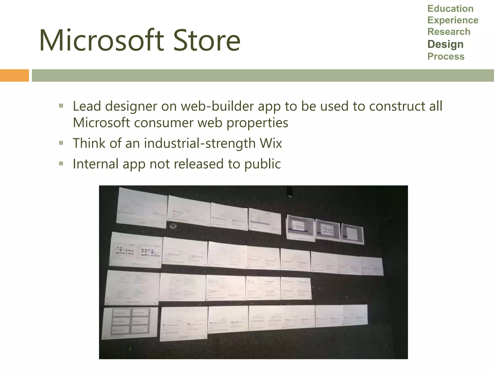 Microsoft Store
 Lead designer on web-builder app to be used to construct all
Microsoft consumer web properties
 Think of an industrial-strength Wix
 Internal app not released to public
Education
Experience
Research
Design
Process
 