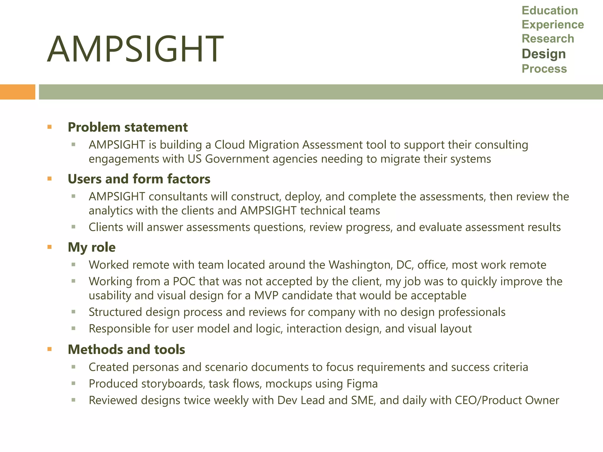 AMPSIGHT
 Problem statement
 AMPSIGHT is building a Cloud Migration Assessment tool to support their consulting
engagements with US Government agencies needing to migrate their systems
 Users and form factors
 AMPSIGHT consultants will construct, deploy, and complete the assessments, then review the
analytics with the clients and AMPSIGHT technical teams
 Clients will answer assessments questions, review progress, and evaluate assessment results
 My role
 Worked remote with team located around the Washington, DC, office, most work remote
 Working from a POC that was not accepted by the client, my job was to quickly improve the
usability and visual design for a MVP candidate that would be acceptable
 Structured design process and reviews for company with no design professionals
 Responsible for user model and logic, interaction design, and visual layout
 Methods and tools
 Created personas and scenario documents to focus requirements and success criteria
 Produced storyboards, task flows, mockups using Figma
 Reviewed designs twice weekly with Dev Lead and SME, and daily with CEO/Product Owner
Education
Experience
Research
Design
Process
 